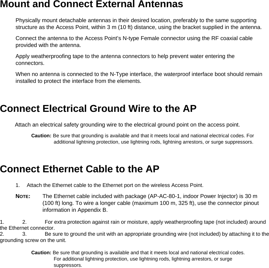Mount and Connect External Antennas  Physically mount detachable antennas in their desired location, preferably to the same supporting structure as the Access Point, within 3 m (10 ft) distance, using the bracket supplied in the antenna.  Connect the antenna to the Access Point&rsquo;s N-type Female connector using the RF coaxial cable provided with the antenna.  Apply weatherproofing tape to the antenna connectors to help prevent water entering the connectors.  When no antenna is connected to the N-Type interface, the waterproof interface boot should remain installed to protect the interface from the elements.  Connect Electrical Ground Wire to the AP  Attach an electrical safety grounding wire to the electrical ground point on the access point.  Caution: Be sure that grounding is available and that it meets local and national electrical codes. For additional lightning protection, use lightning rods, lightning arrestors, or surge suppressors.  Connect Ethernet Cable to the AP  1.  Attach the Ethernet cable to the Ethernet port on the wireless Access Point.  NOTE:  The Ethernet cable included with package (AP-AC-80-1, indoor Power Injector) is 30 m (100 ft) long. To wire a longer cable (maximum 100 m, 325 ft), use the connector pinout information in Appendix B.  1.  2.  For extra protection against rain or moisture, apply weatherproofing tape (not included) around the Ethernet connector.  2.  3.  Be sure to ground the unit with an appropriate grounding wire (not included) by attaching it to the grounding screw on the unit.   Caution: Be sure that grounding is available and that it meets local and national electrical codes. For additional lightning protection, use lightning rods, lightning arrestors, or surge suppressors.  