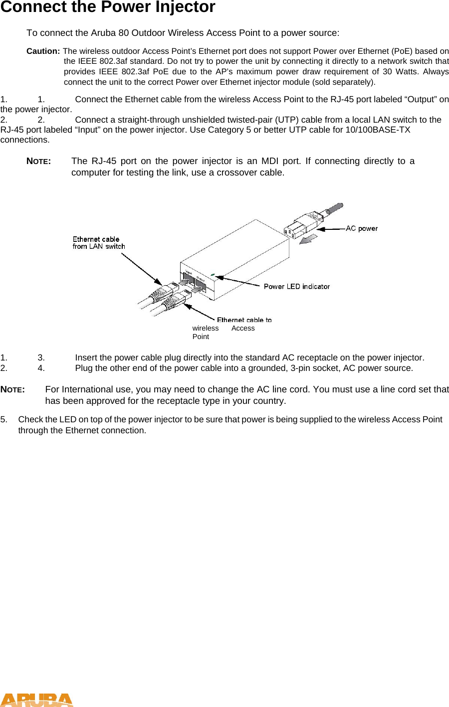 Connect the Power Injector  To connect the Aruba 80 Outdoor Wireless Access Point to a power source:  Caution: The wireless outdoor Access Point&rsquo;s Ethernet port does not support Power over Ethernet (PoE) based on the IEEE 802.3af standard. Do not try to power the unit by connecting it directly to a network switch that provides IEEE 802.3af PoE due to the AP&rsquo;s maximum power draw requirement of 30 Watts. Always connect the unit to the correct Power over Ethernet injector module (sold separately).  1.  1.  Connect the Ethernet cable from the wireless Access Point to the RJ-45 port labeled &ldquo;Output&rdquo; on the power injector.  2.  2.  Connect a straight-through unshielded twisted-pair (UTP) cable from a local LAN switch to the RJ-45 port labeled &ldquo;Input&rdquo; on the power injector. Use Category 5 or better UTP cable for 10/100BASE-TX connections.   NOTE:  The RJ-45 port on the power injector is an MDI port. If connecting directly to a computer for testing the link, use a crossover cable.   wireless Access Point  1.  3.  Insert the power cable plug directly into the standard AC receptacle on the power injector.  2.  4.  Plug the other end of the power cable into a grounded, 3-pin socket, AC power source.   NOTE:  For International use, you may need to change the AC line cord. You must use a line cord set that has been approved for the receptacle type in your country.  5.  Check the LED on top of the power injector to be sure that power is being supplied to the wireless Access Point through the Ethernet connection.    