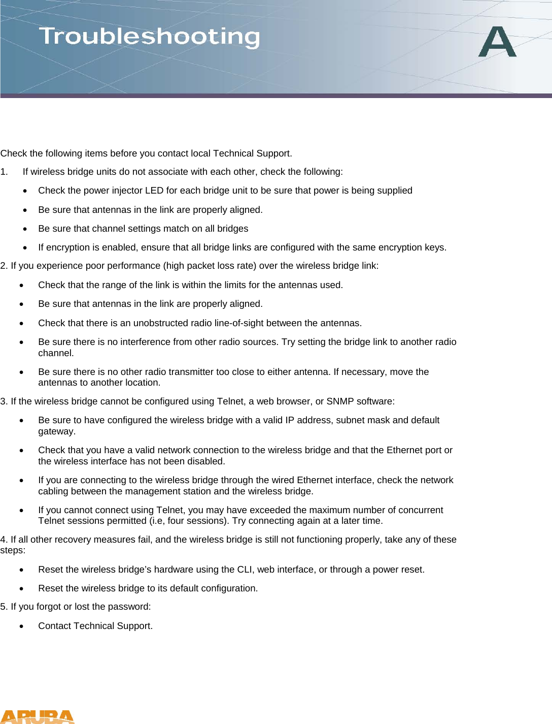 Check the following items before you contact local Technical Support. 1.  If wireless bridge units do not associate with each other, check the following: &bull;  Check the power injector LED for each bridge unit to be sure that power is being supplied &bull;  Be sure that antennas in the link are properly aligned. &bull;  Be sure that channel settings match on all bridges &bull;  If encryption is enabled, ensure that all bridge links are configured with the same encryption keys. 2. If you experience poor performance (high packet loss rate) over the wireless bridge link: &bull;  Check that the range of the link is within the limits for the antennas used. &bull;  Be sure that antennas in the link are properly aligned. &bull;  Check that there is an unobstructed radio line-of-sight between the antennas. &bull;  Be sure there is no interference from other radio sources. Try setting the bridge link to another radio channel. &bull;  Be sure there is no other radio transmitter too close to either antenna. If necessary, move the antennas to another location. 3. If the wireless bridge cannot be configured using Telnet, a web browser, or SNMP software: &bull;  Be sure to have configured the wireless bridge with a valid IP address, subnet mask and default gateway. &bull;  Check that you have a valid network connection to the wireless bridge and that the Ethernet port or the wireless interface has not been disabled. &bull;  If you are connecting to the wireless bridge through the wired Ethernet interface, check the network cabling between the management station and the wireless bridge. &bull;  If you cannot connect using Telnet, you may have exceeded the maximum number of concurrent Telnet sessions permitted (i.e, four sessions). Try connecting again at a later time. 4. If all other recovery measures fail, and the wireless bridge is still not functioning properly, take any of these steps: &bull;  Reset the wireless bridge&rsquo;s hardware using the CLI, web interface, or through a power reset. &bull;  Reset the wireless bridge to its default configuration. 5. If you forgot or lost the password: &bull;  Contact Technical Support.    