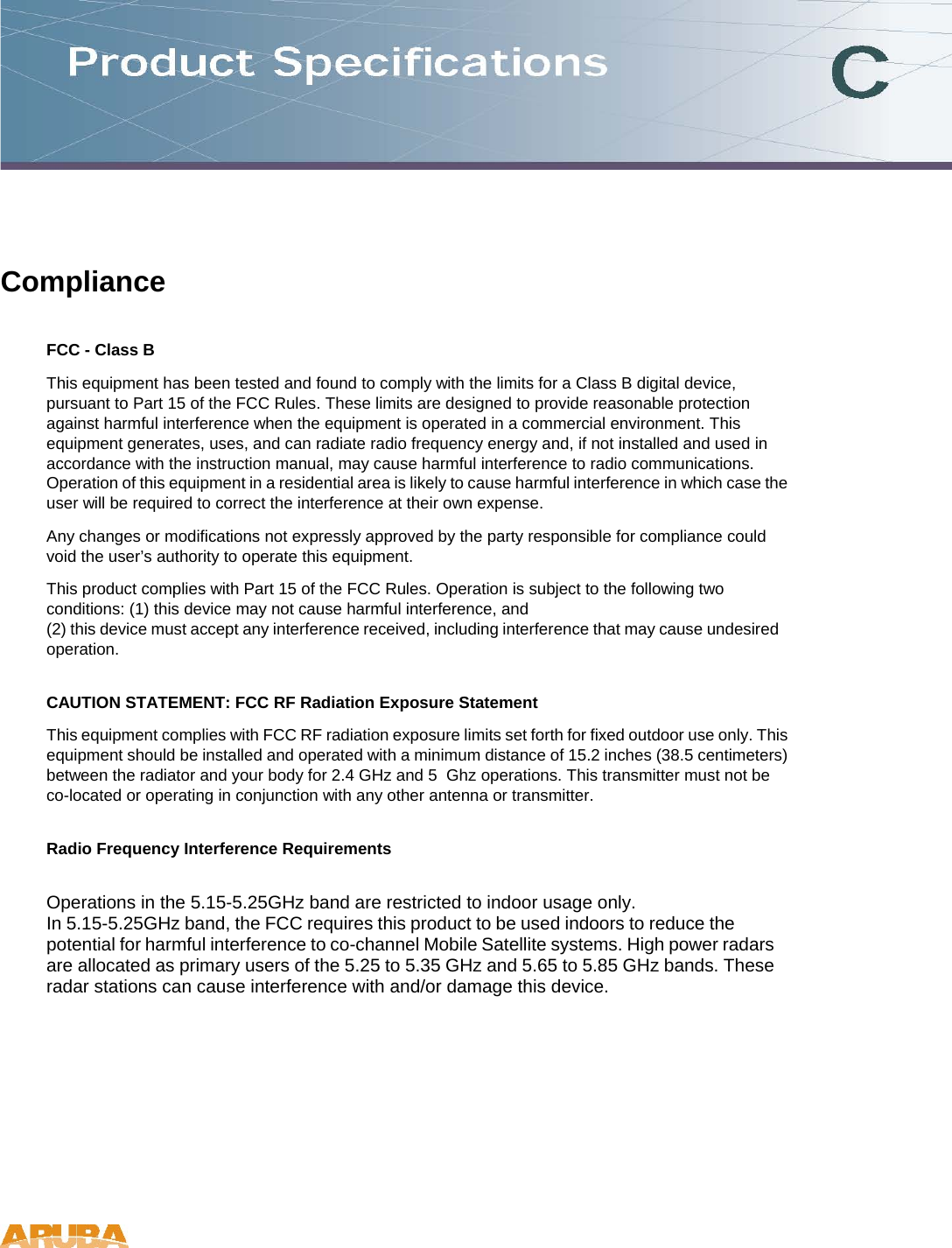 Compliance  FCC - Class B  This equipment has been tested and found to comply with the limits for a Class B digital device, pursuant to Part 15 of the FCC Rules. These limits are designed to provide reasonable protection against harmful interference when the equipment is operated in a commercial environment. This equipment generates, uses, and can radiate radio frequency energy and, if not installed and used in accordance with the instruction manual, may cause harmful interference to radio communications. Operation of this equipment in a residential area is likely to cause harmful interference in which case the user will be required to correct the interference at their own expense.  Any changes or modifications not expressly approved by the party responsible for compliance could void the user&rsquo;s authority to operate this equipment.  This product complies with Part 15 of the FCC Rules. Operation is subject to the following two conditions: (1) this device may not cause harmful interference, and  (2) this device must accept any interference received, including interference that may cause undesired operation.  CAUTION STATEMENT: FCC RF Radiation Exposure Statement  This equipment complies with FCC RF radiation exposure limits set forth for fixed outdoor use only. This equipment should be installed and operated with a minimum distance of 15.2 inches (38.5 centimeters) between the radiator and your body for 2.4 GHz and 5  Ghz operations. This transmitter must not be co-located or operating in conjunction with any other antenna or transmitter.  Radio Frequency Interference Requirements  Operations in the 5.15-5.25GHz band are restricted to indoor usage only. In 5.15-5.25GHz band, the FCC requires this product to be used indoors to reduce the potential for harmful interference to co-channel Mobile Satellite systems. High power radars are allocated as primary users of the 5.25 to 5.35 GHz and 5.65 to 5.85 GHz bands. These radar stations can cause interference with and/or damage this device.    