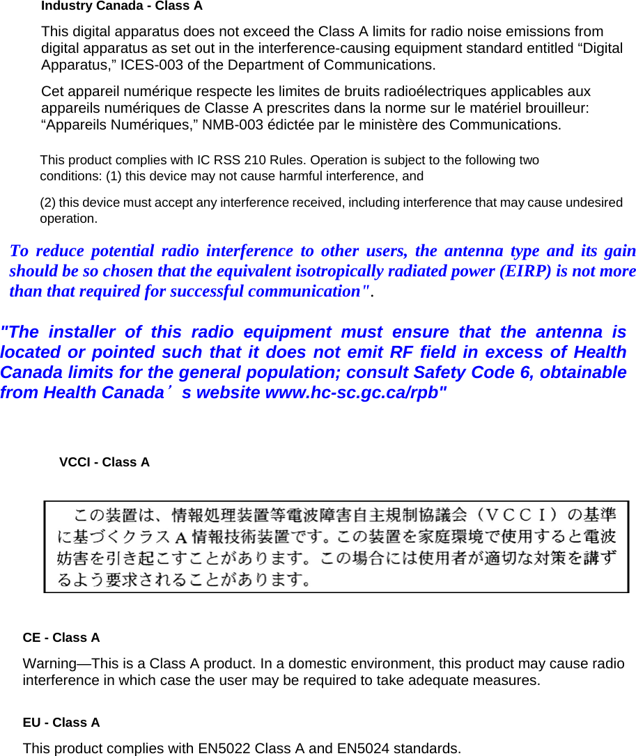 Industry Canada - Class A  This digital apparatus does not exceed the Class A limits for radio noise emissions from digital apparatus as set out in the interference-causing equipment standard entitled &ldquo;Digital Apparatus,&rdquo; ICES-003 of the Department of Communications.  Cet appareil num&eacute;rique respecte les limites de bruits radio&eacute;lectriques applicables aux appareils num&eacute;riques de Classe A prescrites dans la norme sur le mat&eacute;riel brouilleur: &ldquo;Appareils Num&eacute;riques,&rdquo; NMB-003 &eacute;dict&eacute;e par le minist&egrave;re des Communications.  VCCI - Class A   CE - Class A  Warning&mdash;This is a Class A product. In a domestic environment, this product may cause radio interference in which case the user may be required to take adequate measures.  EU - Class A  This product complies with EN5022 Class A and EN5024 standards.  To reduce potential radio interference to other users, the antenna type and its gain should be so chosen that the equivalent isotropically radiated power (EIRP) is not more than that required for successful communication". "The installer of this radio equipment must ensure that the antenna is located or pointed such that it does not emit RF field in excess of Health Canada limits for the general population; consult Safety Code 6, obtainable from Health Canada＇s website www.hc-sc.gc.ca/rpb" This product complies with IC RSS 210 Rules. Operation is subject to the following two conditions: (1) this device may not cause harmful interference, and  (2) this device must accept any interference received, including interference that may cause undesired operation. 