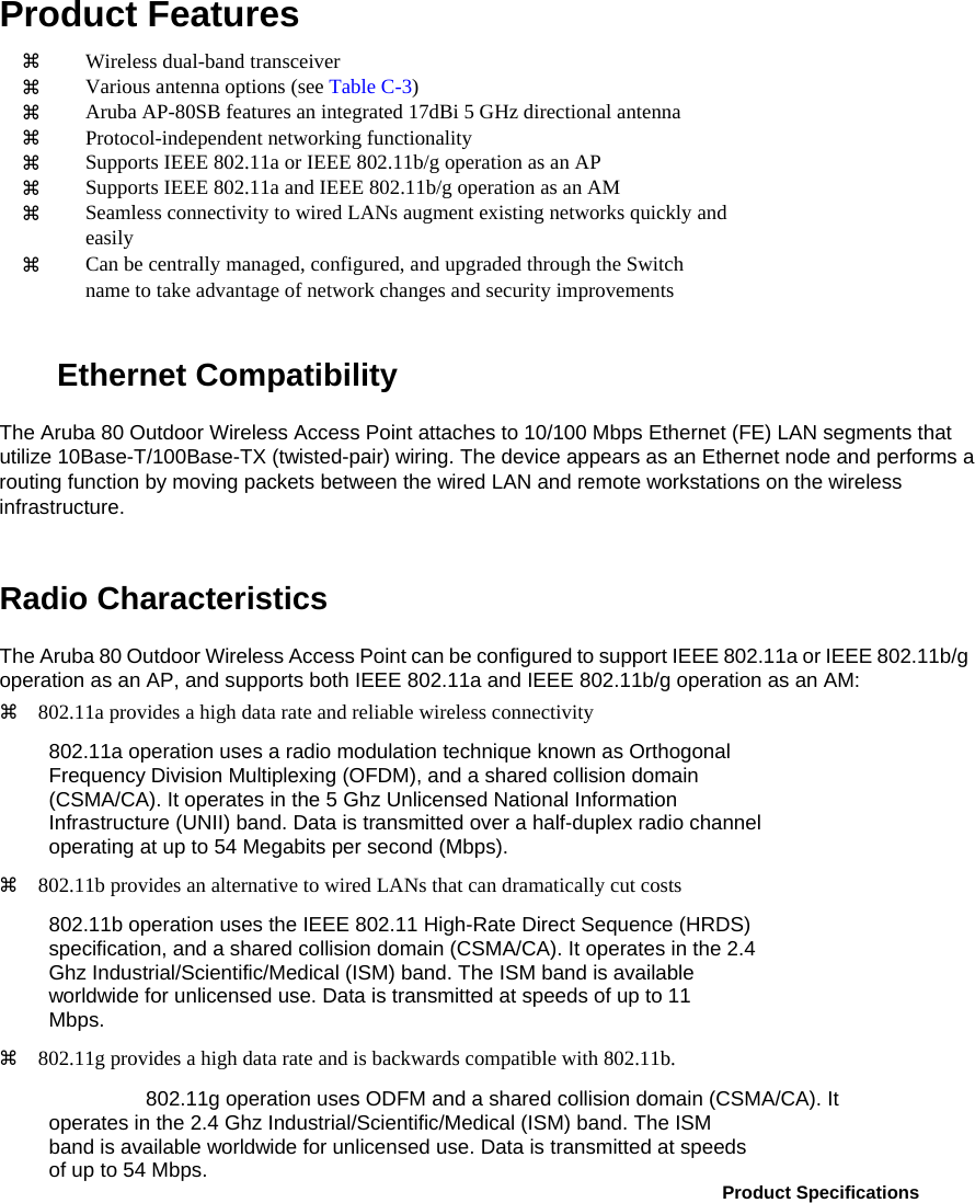 Product Features    Wireless dual-band transceiver    Various antenna options (see Table C-3)    Aruba AP-80SB features an integrated 17dBi 5 GHz directional antenna    Protocol-independent networking functionality    Supports IEEE 802.11a or IEEE 802.11b/g operation as an AP    Supports IEEE 802.11a and IEEE 802.11b/g operation as an AM    Seamless connectivity to wired LANs augment existing networks quickly and   easily    Can be centrally managed, configured, and upgraded through the Switch   name to take advantage of network changes and security improvements   Ethernet Compatibility  The Aruba 80 Outdoor Wireless Access Point attaches to 10/100 Mbps Ethernet (FE) LAN segments that utilize 10Base-T/100Base-TX (twisted-pair) wiring. The device appears as an Ethernet node and performs a routing function by moving packets between the wired LAN and remote workstations on the wireless infrastructure.  Radio Characteristics  The Aruba 80 Outdoor Wireless Access Point can be configured to support IEEE 802.11a or IEEE 802.11b/g operation as an AP, and supports both IEEE 802.11a and IEEE 802.11b/g operation as an AM:   802.11a provides a high data rate and reliable wireless connectivity  802.11a operation uses a radio modulation technique known as Orthogonal  Frequency Division Multiplexing (OFDM), and a shared collision domain  (CSMA/CA). It operates in the 5 Ghz Unlicensed National Information  Infrastructure (UNII) band. Data is transmitted over a half-duplex radio channel  operating at up to 54 Megabits per second (Mbps).   802.11b provides an alternative to wired LANs that can dramatically cut costs  802.11b operation uses the IEEE 802.11 High-Rate Direct Sequence (HRDS)  specification, and a shared collision domain (CSMA/CA). It operates in the 2.4  Ghz Industrial/Scientific/Medical (ISM) band. The ISM band is available  worldwide for unlicensed use. Data is transmitted at speeds of up to 11  Mbps.   802.11g provides a high data rate and is backwards compatible with 802.11b.  802.11g operation uses ODFM and a shared collision domain (CSMA/CA). It  operates in the 2.4 Ghz Industrial/Scientific/Medical (ISM) band. The ISM  band is available worldwide for unlicensed use. Data is transmitted at speeds  of up to 54 Mbps.   Product Specifications  