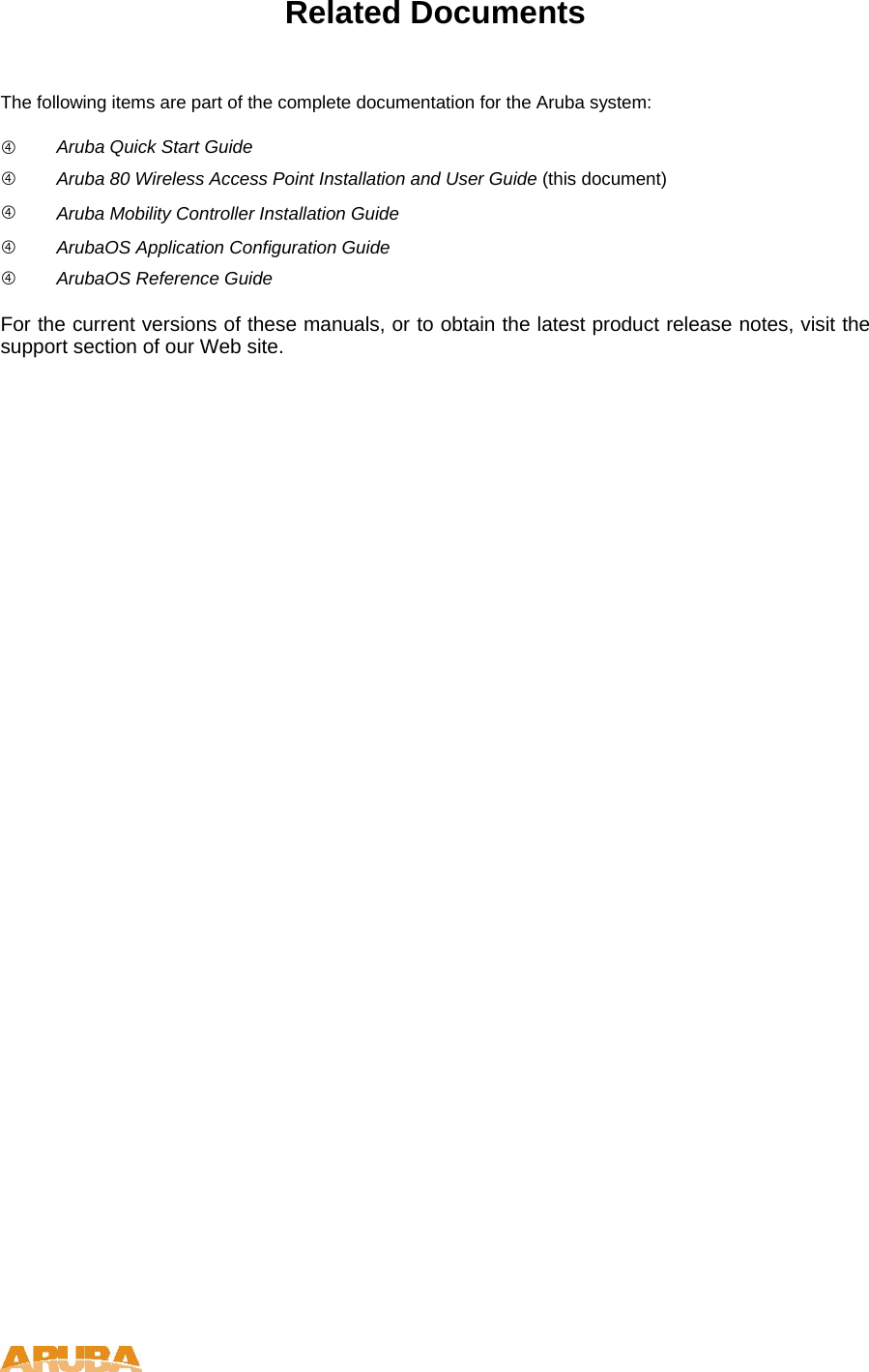 Related Documents  The following items are part of the complete documentation for the Aruba system:    Aruba Quick Start Guide    Aruba 80 Wireless Access Point Installation and User Guide (this document)    Aruba Mobility Controller Installation Guide    ArubaOS Application Configuration Guide    ArubaOS Reference Guide   For the current versions of these manuals, or to obtain the latest product release notes, visit the support section of our Web site.     