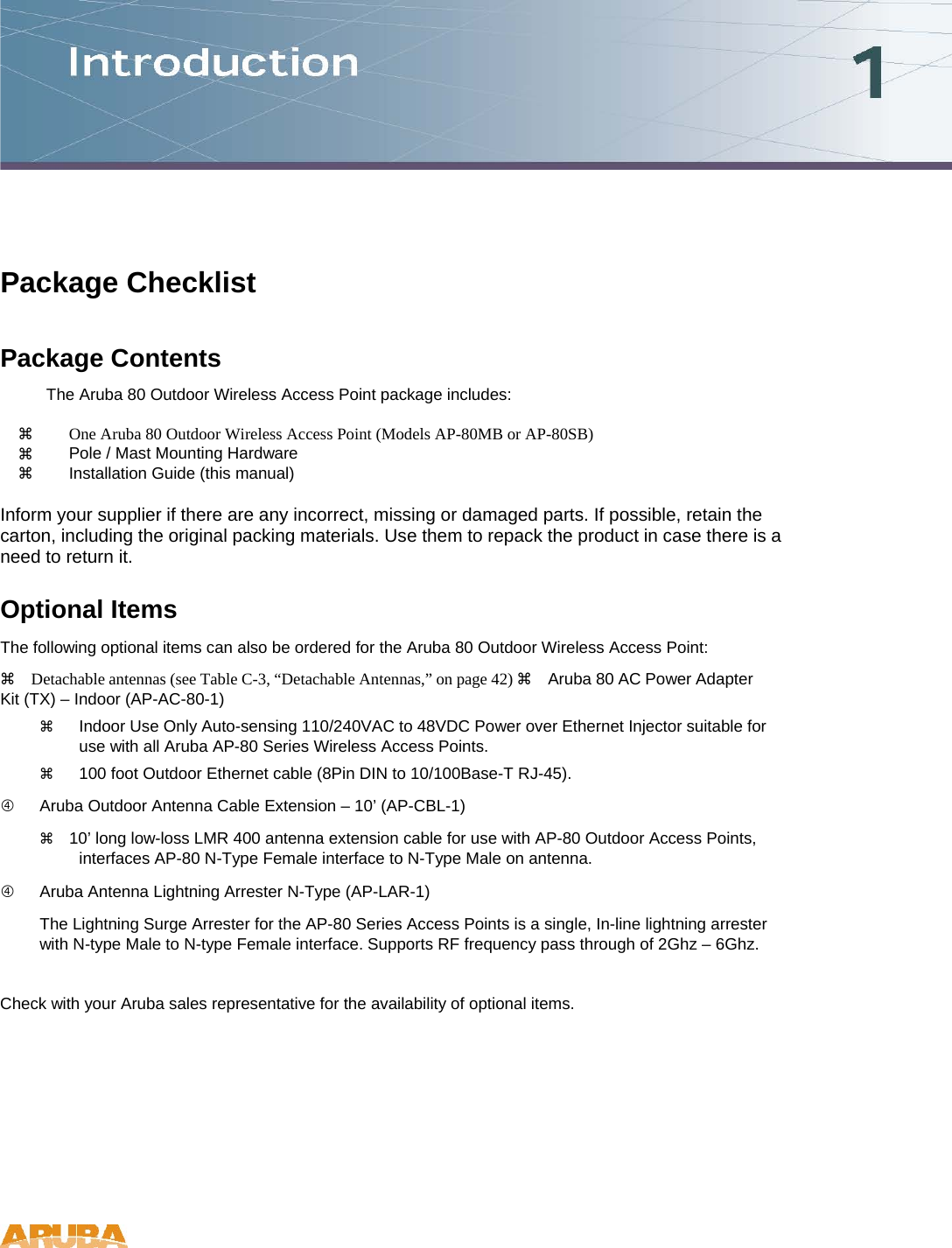 Package Checklist Package Contents  The Aruba 80 Outdoor Wireless Access Point package includes:    One Aruba 80 Outdoor Wireless Access Point (Models AP-80MB or AP-80SB)    Pole / Mast Mounting Hardware    Installation Guide (this manual)   Inform your supplier if there are any incorrect, missing or damaged parts. If possible, retain the carton, including the original packing materials. Use them to repack the product in case there is a need to return it.  Optional Items  The following optional items can also be ordered for the Aruba 80 Outdoor Wireless Access Point:   Detachable antennas (see Table C-3, &ldquo;Detachable Antennas,&rdquo; on page 42)  Aruba 80 AC Power Adapter Kit (TX) &ndash; Indoor (AP-AC-80-1)    Indoor Use Only Auto-sensing 110/240VAC to 48VDC Power over Ethernet Injector suitable for use with all Aruba AP-80 Series Wireless Access Points.    100 foot Outdoor Ethernet cable (8Pin DIN to 10/100Base-T RJ-45).    Aruba Outdoor Antenna Cable Extension &ndash; 10&rsquo; (AP-CBL-1)   10&rsquo; long low-loss LMR 400 antenna extension cable for use with AP-80 Outdoor Access Points, interfaces AP-80 N-Type Female interface to N-Type Male on antenna.    Aruba Antenna Lightning Arrester N-Type (AP-LAR-1)  The Lightning Surge Arrester for the AP-80 Series Access Points is a single, In-line lightning arrester with N-type Male to N-type Female interface. Supports RF frequency pass through of 2Ghz &ndash; 6Ghz.  Check with your Aruba sales representative for the availability of optional items.   