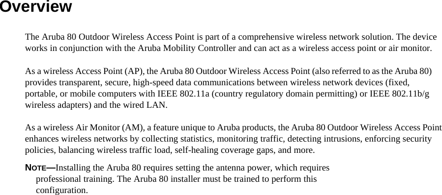 Overview  The Aruba 80 Outdoor Wireless Access Point is part of a comprehensive wireless network solution. The device works in conjunction with the Aruba Mobility Controller and can act as a wireless access point or air monitor.  As a wireless Access Point (AP), the Aruba 80 Outdoor Wireless Access Point (also referred to as the Aruba 80) provides transparent, secure, high-speed data communications between wireless network devices (fixed, portable, or mobile computers with IEEE 802.11a (country regulatory domain permitting) or IEEE 802.11b/g wireless adapters) and the wired LAN.  As a wireless Air Monitor (AM), a feature unique to Aruba products, the Aruba 80 Outdoor Wireless Access Point enhances wireless networks by collecting statistics, monitoring traffic, detecting intrusions, enforcing security policies, balancing wireless traffic load, self-healing coverage gaps, and more.  NOTE&mdash;Installing the Aruba 80 requires setting the antenna power, which requires  professional training. The Aruba 80 installer must be trained to perform this  configuration.  