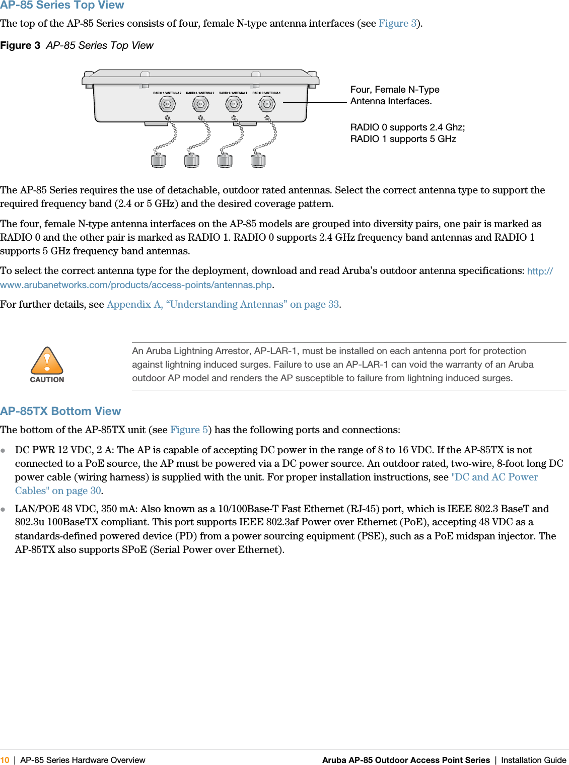 10 | AP-85 Series Hardware Overview Aruba AP-85 Outdoor Access Point Series | Installation Guide AP-85 Series Top ViewThe top of the AP-85 Series consists of four, female N-type antenna interfaces (see Figure 3).Figure 3  AP-85 Series Top ViewThe AP-85 Series requires the use of detachable, outdoor rated antennas. Select the correct antenna type to support the required frequency band (2.4 or 5 GHz) and the desired coverage pattern.The four, female N-type antenna interfaces on the AP-85 models are grouped into diversity pairs, one pair is marked as RADIO 0 and the other pair is marked as RADIO 1. RADIO 0 supports 2.4 GHz frequency band antennas and RADIO 1 supports 5 GHz frequency band antennas.To select the correct antenna type for the deployment, download and read Aruba’s outdoor antenna specifications: http://www.arubanetworks.com/products/access-points/antennas.php.For further details, see Appendix A, “Understanding Antennas” on page33.AP-85TX Bottom ViewThe bottom of the AP-85TX unit (see Figure 5) has the following ports and connections:zDC PWR 12 VDC, 2 A: The AP is capable of accepting DC power in the range of 8 to 16 VDC. If the AP-85TX is not connected to a PoE source, the AP must be powered via a DC power source. An outdoor rated, two-wire, 8-foot long DC power cable (wiring harness) is supplied with the unit. For proper installation instructions, see &quot;DC and AC Power Cables&quot; on page30.zLAN/POE 48 VDC, 350 mA: Also known as a 10/100Base-T Fast Ethernet (RJ-45) port, which is IEEE 802.3 BaseT and 802.3u 100BaseTX compliant. This port supports IEEE 802.3af Power over Ethernet (PoE), accepting 48 VDC as a standards-defined powered device (PD) from a power sourcing equipment (PSE), such as a PoE midspan injector. The AP-85TX also supports SPoE (Serial Power over Ethernet).!CAUTIONAn Aruba Lightning Arrestor, AP-LAR-1, must be installed on each antenna port for protection against lightning induced surges. Failure to use an AP-LAR-1 can void the warranty of an Aruba outdoor AP model and renders the AP susceptible to failure from lightning induced surges.Four, Female N-Type Antenna Interfaces.RADIO 0 supports 2.4 Ghz; RADIO 1 supports 5 GHz 