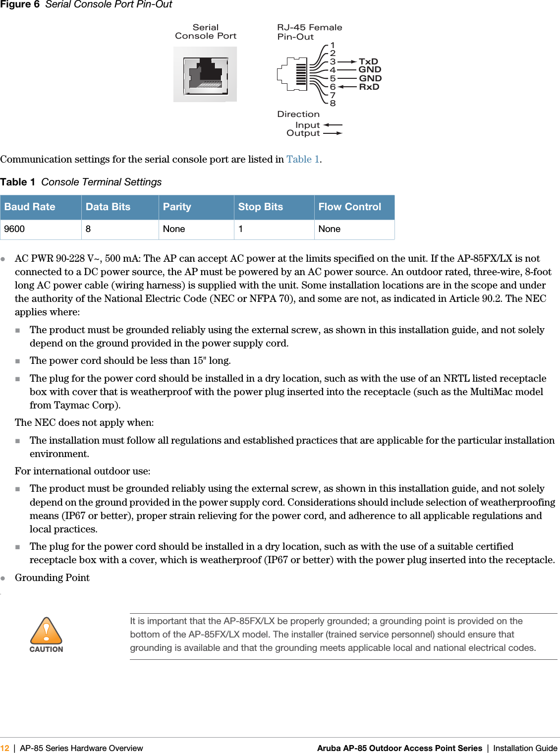 12 | AP-85 Series Hardware Overview Aruba AP-85 Outdoor Access Point Series | Installation Guide Figure 6  Serial Console Port Pin-OutCommunication settings for the serial console port are listed in Table 1.zAC PWR 90-228 V~, 500 mA: The AP can accept AC power at the limits specified on the unit. If the AP-85FX/LX is not connected to a DC power source, the AP must be powered by an AC power source. An outdoor rated, three-wire, 8-foot long AC power cable (wiring harness) is supplied with the unit. Some installation locations are in the scope and under the authority of the National Electric Code (NEC or NFPA 70), and some are not, as indicated in Article 90.2. The NEC applies where:The product must be grounded reliably using the external screw, as shown in this installation guide, and not solely depend on the ground provided in the power supply cord.The power cord should be less than 15&quot; long.The plug for the power cord should be installed in a dry location, such as with the use of an NRTL listed receptacle box with cover that is weatherproof with the power plug inserted into the receptacle (such as the MultiMac model from Taymac Corp).The NEC does not apply when:The installation must follow all regulations and established practices that are applicable for the particular installation environment.For international outdoor use:The product must be grounded reliably using the external screw, as shown in this installation guide, and not solely depend on the ground provided in the power supply cord. Considerations should include selection of weatherproofing means (IP67 or better), proper strain relieving for the power cord, and adherence to all applicable regulations and local practices.The plug for the power cord should be installed in a dry location, such as with the use of a suitable certified receptacle box with a cover, which is weatherproof (IP67 or better) with the power plug inserted into the receptacle.zGrounding Point.Table 1  Console Terminal SettingsBaud Rate Data Bits Parity Stop Bits Flow Control9600 8 None 1 None!CAUTIONIt is important that the AP-85FX/LX be properly grounded; a grounding point is provided on the bottom of the AP-85FX/LX model. The installer (trained service personnel) should ensure that grounding is available and that the grounding meets applicable local and national electrical codes.SerialConsole Port12345678TxDGNDRxDRJ-45 FemalePin-OutDirectionInputOutputGND