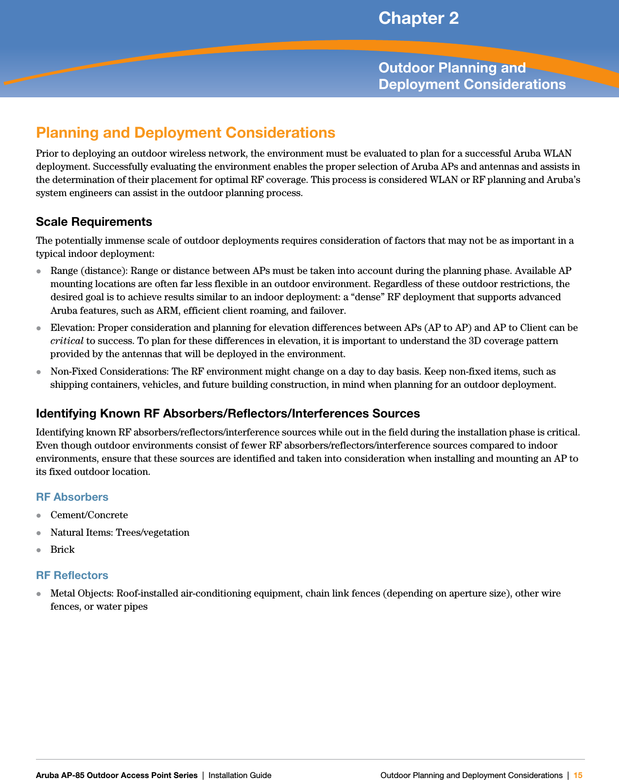   Aruba AP-85 Outdoor Access Point Series | Installation Guide Outdoor Planning and Deployment Considerations | 15 Chapter 2Outdoor Planning and Deployment ConsiderationsPlanning and Deployment ConsiderationsPrior to deploying an outdoor wireless network, the environment must be evaluated to plan for a successful Aruba WLAN deployment. Successfully evaluating the environment enables the proper selection of Aruba APs and antennas and assists in the determination of their placement for optimal RF coverage. This process is considered WLAN or RF planning and Aruba’s system engineers can assist in the outdoor planning process.Scale RequirementsThe potentially immense scale of outdoor deployments requires consideration of factors that may not be as important in a typical indoor deployment:zRange (distance): Range or distance between APs must be taken into account during the planning phase. Available AP mounting locations are often far less flexible in an outdoor environment. Regardless of these outdoor restrictions, the desired goal is to achieve results similar to an indoor deployment: a “dense” RF deployment that supports advanced Aruba features, such as ARM, efficient client roaming, and failover.zElevation: Proper consideration and planning for elevation differences between APs (AP to AP) and AP to Client can be critical to success. To plan for these differences in elevation, it is important to understand the 3D coverage pattern provided by the antennas that will be deployed in the environment.zNon-Fixed Considerations: The RF environment might change on a day to day basis. Keep non-fixed items, such as shipping containers, vehicles, and future building construction, in mind when planning for an outdoor deployment.Identifying Known RF Absorbers/Reflectors/Interferences SourcesIdentifying known RF absorbers/reflectors/interference sources while out in the field during the installation phase is critical. Even though outdoor environments consist of fewer RF absorbers/reflectors/interference sources compared to indoor environments, ensure that these sources are identified and taken into consideration when installing and mounting an AP to its fixed outdoor location.RF AbsorberszCement/ConcretezNatural Items: Trees/vegetationzBrickRF ReflectorszMetal Objects: Roof-installed air-conditioning equipment, chain link fences (depending on aperture size), other wire fences, or water pipes