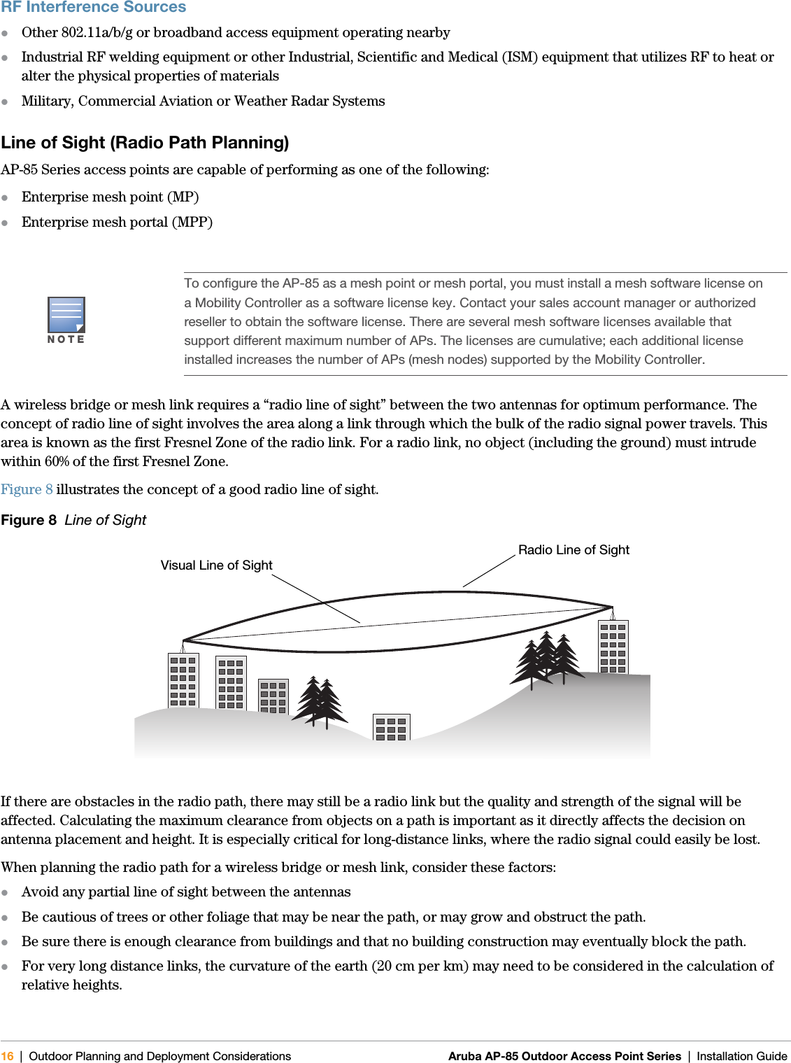 16 | Outdoor Planning and Deployment Considerations Aruba AP-85 Outdoor Access Point Series | Installation Guide RF Interference SourceszOther 802.11a/b/g or broadband access equipment operating nearbyzIndustrial RF welding equipment or other Industrial, Scientific and Medical (ISM) equipment that utilizes RF to heat or alter the physical properties of materialszMilitary, Commercial Aviation or Weather Radar SystemsLine of Sight (Radio Path Planning)AP-85 Series access points are capable of performing as one of the following:zEnterprise mesh point (MP)zEnterprise mesh portal (MPP)A wireless bridge or mesh link requires a “radio line of sight” between the two antennas for optimum performance. The concept of radio line of sight involves the area along a link through which the bulk of the radio signal power travels. This area is known as the first Fresnel Zone of the radio link. For a radio link, no object (including the ground) must intrude within 60% of the first Fresnel Zone.Figure 8 illustrates the concept of a good radio line of sight.Figure 8  Line of SightIf there are obstacles in the radio path, there may still be a radio link but the quality and strength of the signal will be affected. Calculating the maximum clearance from objects on a path is important as it directly affects the decision on antenna placement and height. It is especially critical for long-distance links, where the radio signal could easily be lost.When planning the radio path for a wireless bridge or mesh link, consider these factors:zAvoid any partial line of sight between the antennaszBe cautious of trees or other foliage that may be near the path, or may grow and obstruct the path.zBe sure there is enough clearance from buildings and that no building construction may eventually block the path.zFor very long distance links, the curvature of the earth (20 cm per km) may need to be considered in the calculation of relative heights.NOTETo configure the AP-85 as a mesh point or mesh portal, you must install a mesh software license on a Mobility Controller as a software license key. Contact your sales account manager or authorized reseller to obtain the software license. There are several mesh software licenses available that support different maximum number of APs. The licenses are cumulative; each additional license installed increases the number of APs (mesh nodes) supported by the Mobility Controller.Radio Line of SightVisual Line of Sight