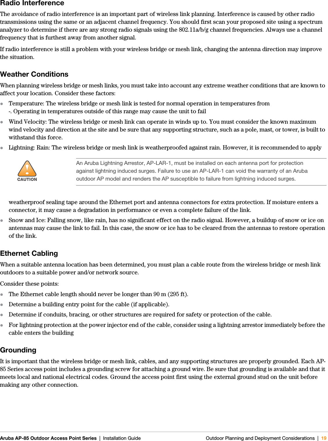  Aruba AP-85 Outdoor Access Point Series | Installation Guide Outdoor Planning and Deployment Considerations | 19Radio InterferenceThe avoidance of radio interference is an important part of wireless link planning. Interference is caused by other radio transmissions using the same or an adjacent channel frequency. You should first scan your proposed site using a spectrum analyzer to determine if there are any strong radio signals using the 802.11a/b/g channel frequencies. Always use a channel frequency that is furthest away from another signal.If radio interference is still a problem with your wireless bridge or mesh link, changing the antenna direction may improve the situation.Weather ConditionsWhen planning wireless bridge or mesh links, you must take into account any extreme weather conditions that are known to affect your location. Consider these factors:zTemperature: The wireless bridge or mesh link is tested for normal operation in temperatures from-. Operating in temperatures outside of this range may cause the unit to failzWind Velocity: The wireless bridge or mesh link can operate in winds up to. You must consider the known maximum wind velocity and direction at the site and be sure that any supporting structure, such as a pole, mast, or tower, is built to withstand this force.zLightning: Rain: The wireless bridge or mesh link is weatherproofed against rain. However, it is recommended to apply weatherproof sealing tape around the Ethernet port and antenna connectors for extra protection. If moisture enters a connector, it may cause a degradation in performance or even a complete failure of the link.zSnow and Ice: Falling snow, like rain, has no significant effect on the radio signal. However, a buildup of snow or ice on antennas may cause the link to fail. In this case, the snow or ice has to be cleared from the antennas to restore operation of the link.Ethernet CablingWhen a suitable antenna location has been determined, you must plan a cable route from the wireless bridge or mesh link outdoors to a suitable power and/or network source.Consider these points:zThe Ethernet cable length should never be longer than 90 m (295 ft).zDetermine a building entry point for the cable (if applicable).zDetermine if conduits, bracing, or other structures are required for safety or protection of the cable.zFor lightning protection at the power injector end of the cable, consider using a lightning arrestor immediately before the cable enters the buildingGroundingIt is important that the wireless bridge or mesh link, cables, and any supporting structures are properly grounded. Each AP-85 Series access point includes a grounding screw for attaching a ground wire. Be sure that grounding is available and that it meets local and national electrical codes. Ground the access point first using the external ground stud on the unit before making any other connection.!CAUTIONAn Aruba Lightning Arrestor, AP-LAR-1, must be installed on each antenna port for protection against lightning induced surges. Failure to use an AP-LAR-1 can void the warranty of an Aruba outdoor AP model and renders the AP susceptible to failure from lightning induced surges.