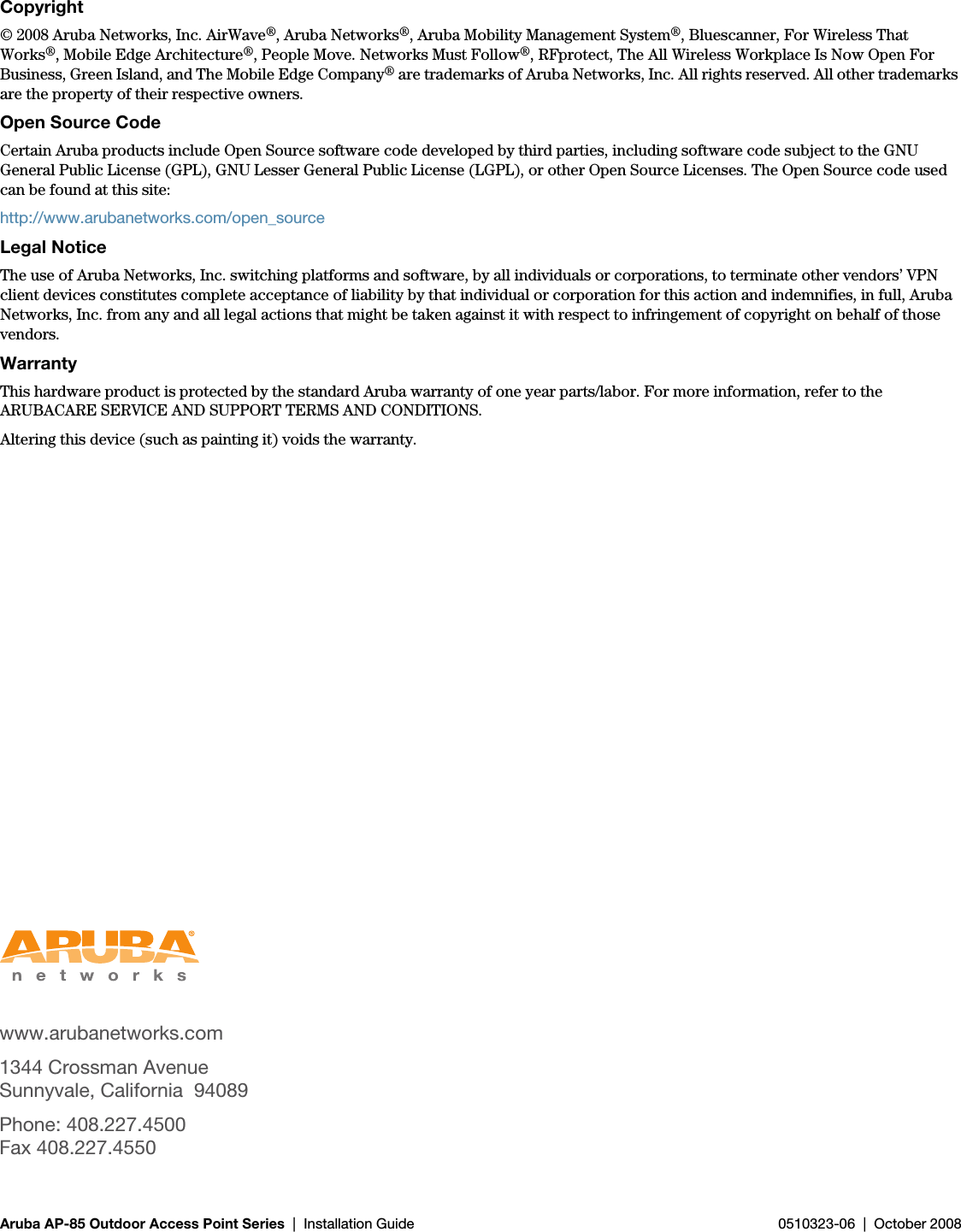  www.arubanetworks.com1344 Crossman AvenueSunnyvale, California 94089Phone: 408.227.4500Fax 408.227.4550Aruba AP-85 Outdoor Access Point Series | Installation Guide 0510323-06 | October 2008Copyright© 2008 Aruba Networks, Inc. AirWave®, Aruba Networks®, Aruba Mobility Management System®, Bluescanner, For Wireless That Works®, Mobile Edge Architecture®, People Move. Networks Must Follow®, RFprotect, The All Wireless Workplace Is Now Open For Business, Green Island, and The Mobile Edge Company® are trademarks of Aruba Networks, Inc. All rights reserved. All other trademarks are the property of their respective owners. Open Source CodeCertain Aruba products include Open Source software code developed by third parties, including software code subject to the GNU General Public License (GPL), GNU Lesser General Public License (LGPL), or other Open Source Licenses. The Open Source code used can be found at this site:http://www.arubanetworks.com/open_sourceLegal NoticeThe use of Aruba Networks, Inc. switching platforms and software, by all individuals or corporations, to terminate other vendors’ VPN client devices constitutes complete acceptance of liability by that individual or corporation for this action and indemnifies, in full, Aruba Networks, Inc. from any and all legal actions that might be taken against it with respect to infringement of copyright on behalf of those vendors.WarrantyThis hardware product is protected by the standard Aruba warranty of one year parts/labor. For more information, refer to the ARUBACARE SERVICE AND SUPPORT TERMS AND CONDITIONS.Altering this device (such as painting it) voids the warranty.