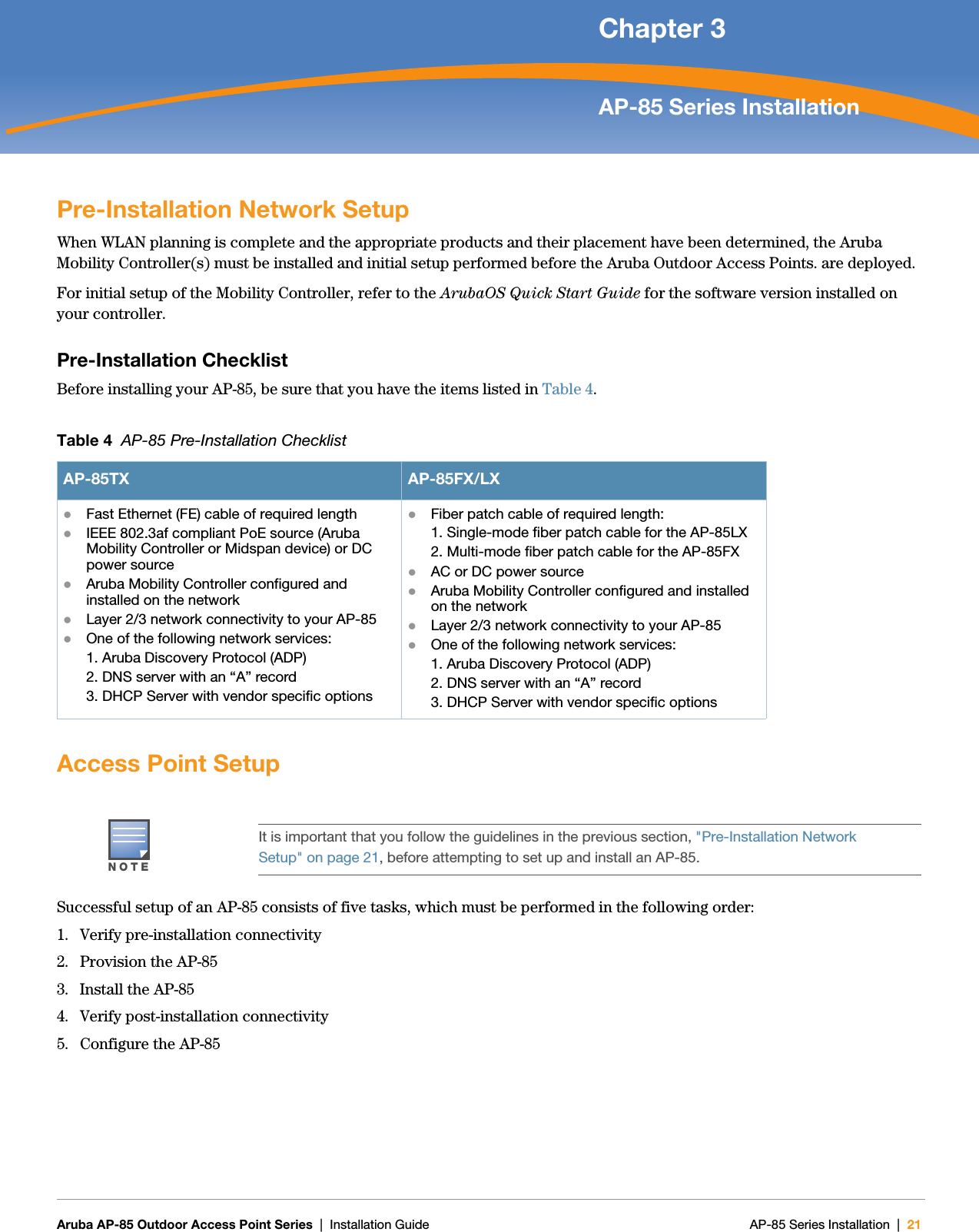   Aruba AP-85 Outdoor Access Point Series | Installation Guide AP-85 Series Installation | 21 Chapter 3AP-85 Series InstallationPre-Installation Network SetupWhen WLAN planning is complete and the appropriate products and their placement have been determined, the Aruba Mobility Controller(s) must be installed and initial setup performed before the Aruba Outdoor Access Points. are deployed.For initial setup of the Mobility Controller, refer to the ArubaOS Quick Start Guide for the software version installed on your controller.Pre-Installation ChecklistBefore installing your AP-85, be sure that you have the items listed in Table 4.Access Point SetupSuccessful setup of an AP-85 consists of five tasks, which must be performed in the following order:1. Verify pre-installation connectivity2. Provision the AP-853. Install the AP-854. Verify post-installation connectivity5. Configure the AP-85Table 4  AP-85 Pre-Installation ChecklistAP-85TX AP-85FX/LXzFast Ethernet (FE) cable of required lengthzIEEE 802.3af compliant PoE source (Aruba Mobility Controller or Midspan device) or DC power sourcezAruba Mobility Controller configured and installed on the networkzLayer 2/3 network connectivity to your AP-85zOne of the following network services:1. Aruba Discovery Protocol (ADP)2. DNS server with an “A” record3. DHCP Server with vendor specific optionszFiber patch cable of required length:1. Single-mode fiber patch cable for the AP-85LX2. Multi-mode fiber patch cable for the AP-85FXzAC or DC power sourcezAruba Mobility Controller configured and installed on the networkzLayer 2/3 network connectivity to your AP-85zOne of the following network services:1. Aruba Discovery Protocol (ADP)2. DNS server with an “A” record3. DHCP Server with vendor specific optionsNOTEIt is important that you follow the guidelines in the previous section, &quot;Pre-Installation Network Setup&quot; on page21, before attempting to set up and install an AP-85.