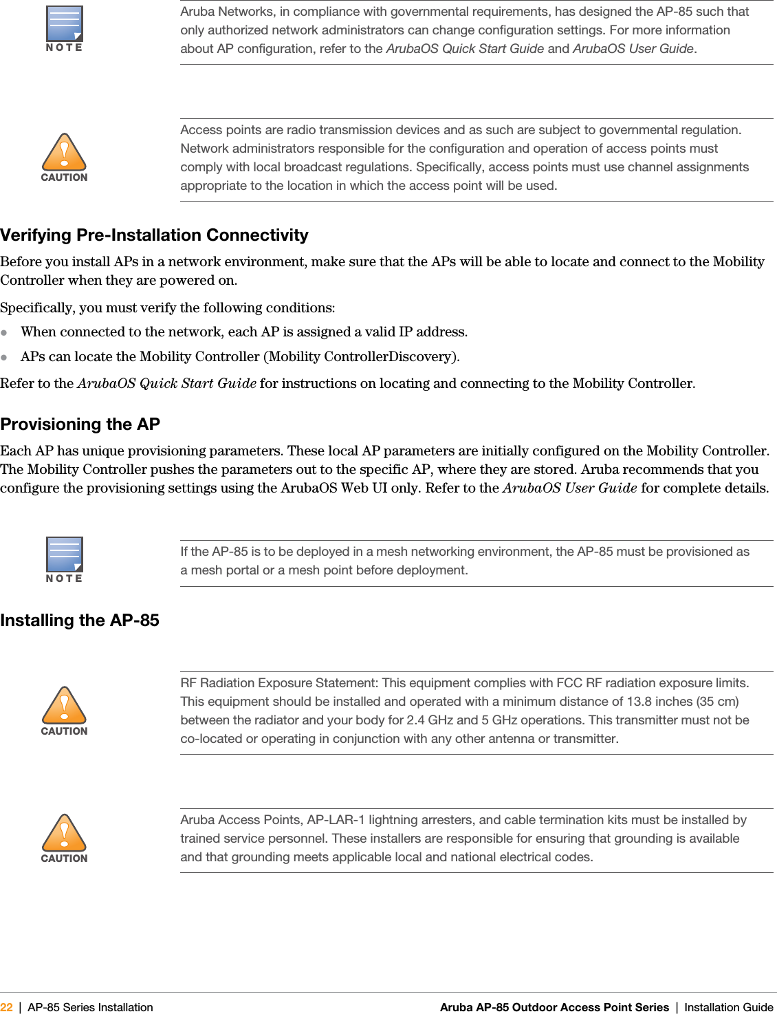 22 | AP-85 Series Installation Aruba AP-85 Outdoor Access Point Series | Installation Guide Verifying Pre-Installation ConnectivityBefore you install APs in a network environment, make sure that the APs will be able to locate and connect to the Mobility Controller when they are powered on.Specifically, you must verify the following conditions:zWhen connected to the network, each AP is assigned a valid IP address.zAPs can locate the Mobility Controller (Mobility ControllerDiscovery).Refer to the ArubaOS Quick Start Guide for instructions on locating and connecting to the Mobility Controller.Provisioning the APEach AP has unique provisioning parameters. These local AP parameters are initially configured on the Mobility Controller. The Mobility Controller pushes the parameters out to the specific AP, where they are stored. Aruba recommends that you configure the provisioning settings using the ArubaOS Web UI only. Refer to the ArubaOS User Guide for complete details.Installing the AP-85NOTEAruba Networks, in compliance with governmental requirements, has designed the AP-85 such that only authorized network administrators can change configuration settings. For more information about AP configuration, refer to the ArubaOS Quick Start Guide and ArubaOS User Guide.!CAUTIONAccess points are radio transmission devices and as such are subject to governmental regulation. Network administrators responsible for the configuration and operation of access points must comply with local broadcast regulations. Specifically, access points must use channel assignments appropriate to the location in which the access point will be used.NOTEIf the AP-85 is to be deployed in a mesh networking environment, the AP-85 must be provisioned as a mesh portal or a mesh point before deployment.!CAUTIONRF Radiation Exposure Statement: This equipment complies with FCC RF radiation exposure limits. This equipment should be installed and operated with a minimum distance of 13.8 inches (35 cm) between the radiator and your body for 2.4 GHz and 5 GHz operations. This transmitter must not be co-located or operating in conjunction with any other antenna or transmitter.!CAUTIONAruba Access Points, AP-LAR-1 lightning arresters, and cable termination kits must be installed by trained service personnel. These installers are responsible for ensuring that grounding is available and that grounding meets applicable local and national electrical codes.