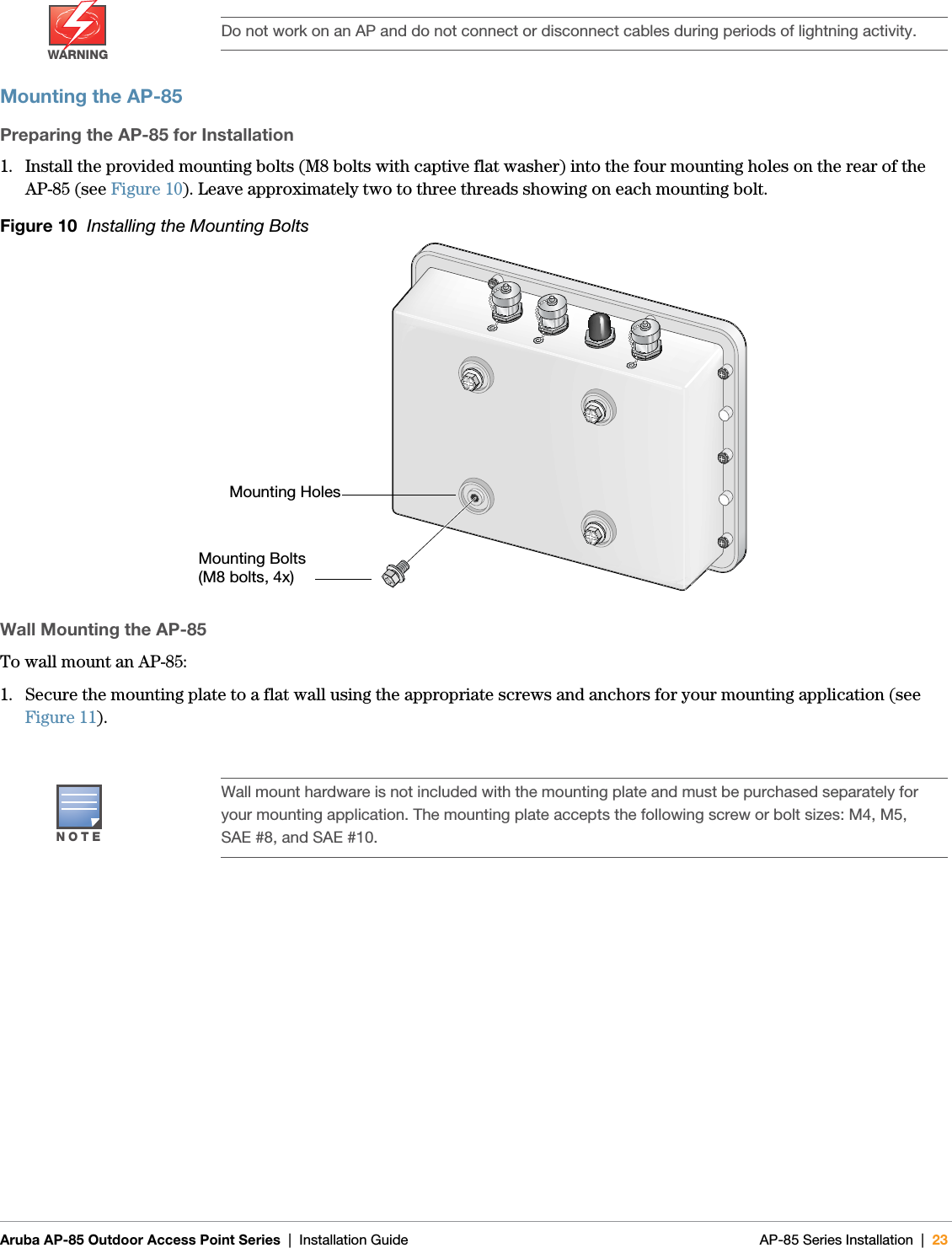  Aruba AP-85 Outdoor Access Point Series | Installation Guide AP-85 Series Installation | 23Mounting the AP-85Preparing the AP-85 for Installation1. Install the provided mounting bolts (M8 bolts with captive flat washer) into the four mounting holes on the rear of the AP-85 (see Figure 10). Leave approximately two to three threads showing on each mounting bolt.Figure 10  Installing the Mounting BoltsWall Mounting the AP-85To wall mount an AP-85:1. Secure the mounting plate to a flat wall using the appropriate screws and anchors for your mounting application (see Figure 11).WARNINGDo not work on an AP and do not connect or disconnect cables during periods of lightning activity.NOTEWall mount hardware is not included with the mounting plate and must be purchased separately for your mounting application. The mounting plate accepts the following screw or bolt sizes: M4, M5, SAE #8, and SAE #10.Mounting HolesMounting Bolts (M8 bolts, 4x)