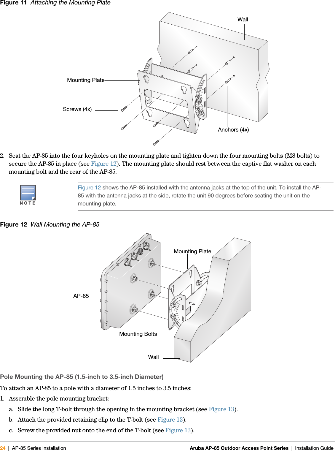 24 | AP-85 Series Installation Aruba AP-85 Outdoor Access Point Series | Installation Guide Figure 11  Attaching the Mounting Plate2. Seat the AP-85 into the four keyholes on the mounting plate and tighten down the four mounting bolts (M8 bolts) to secure the AP-85 in place (see Figure 12). The mounting plate should rest between the captive flat washer on each mounting bolt and the rear of the AP-85.Figure 12  Wall Mounting the AP-85Pole Mounting the AP-85 (1.5-inch to 3.5-inch Diameter)To attach an AP-85 to a pole with a diameter of 1.5 inches to 3.5 inches:1. Assemble the pole mounting bracket:a. Slide the long T-bolt through the opening in the mounting bracket (see Figure 13).b. Attach the provided retaining clip to the T-bolt (see Figure 13).c. Screw the provided nut onto the end of the T-bolt (see Figure 13).NOTEFigure 12 shows the AP-85 installed with the antenna jacks at the top of the unit. To install the AP-85 with the antenna jacks at the side, rotate the unit 90 degrees before seating the unit on the mounting plate.Anchors (4x)Mounting PlateScrews (4x)Wallarun_0127AMounting BoltsMounting PlateAP-85Wall