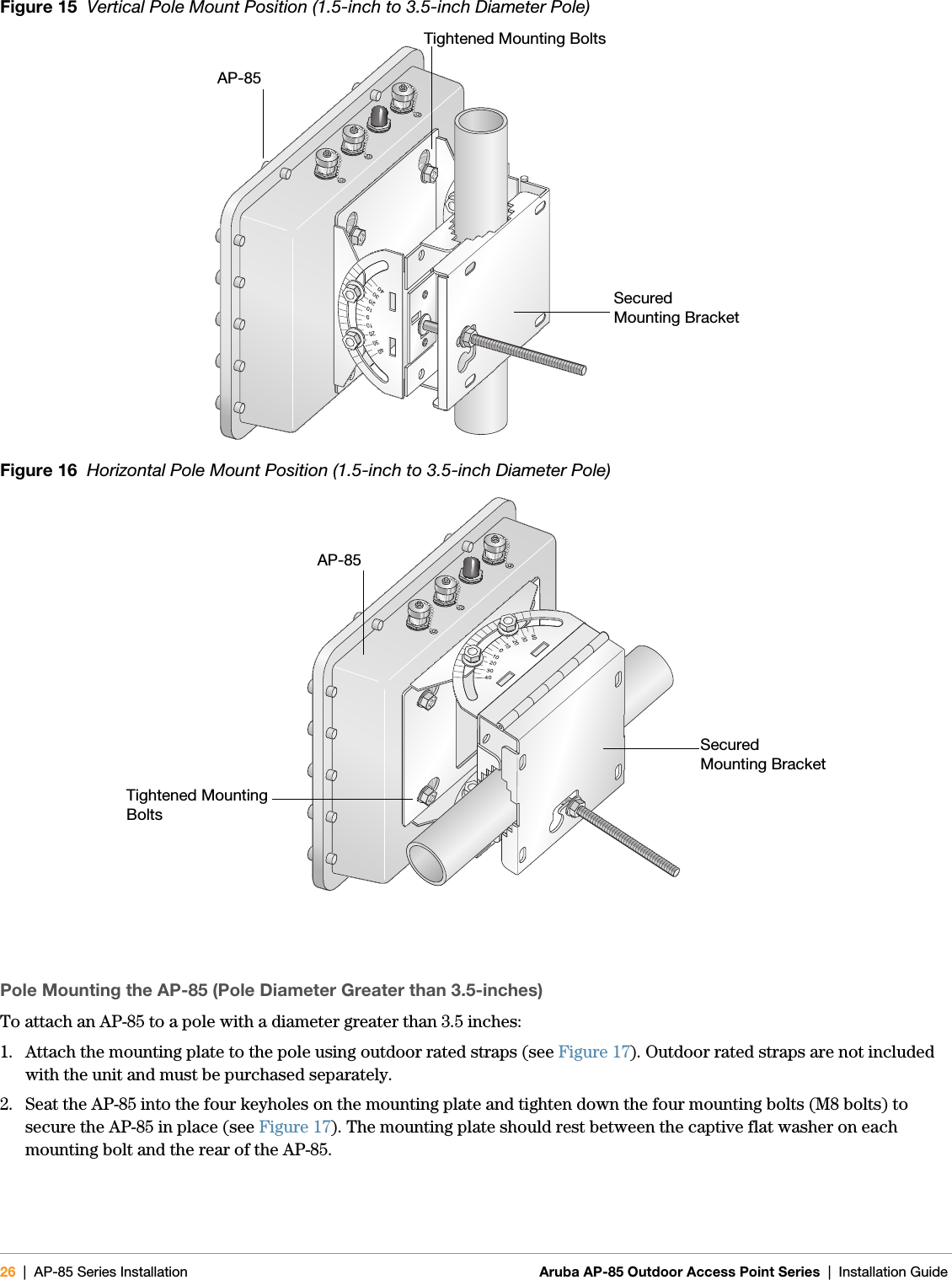 26 | AP-85 Series Installation Aruba AP-85 Outdoor Access Point Series | Installation Guide Figure 15  Vertical Pole Mount Position (1.5-inch to 3.5-inch Diameter Pole)Figure 16  Horizontal Pole Mount Position (1.5-inch to 3.5-inch Diameter Pole)Pole Mounting the AP-85 (Pole Diameter Greater than 3.5-inches)To attach an AP-85 to a pole with a diameter greater than 3.5 inches:1. Attach the mounting plate to the pole using outdoor rated straps (see Figure 17). Outdoor rated straps are not included with the unit and must be purchased separately.2. Seat the AP-85 into the four keyholes on the mounting plate and tighten down the four mounting bolts (M8 bolts) to secure the AP-85 in place (see Figure 17). The mounting plate should rest between the captive flat washer on each mounting bolt and the rear of the AP-85.arun_0131BSecuredMounting BracketTightened Mounting BoltsAP-85arun_0131CSecuredMounting BracketTightened Mounting BoltsAP-85