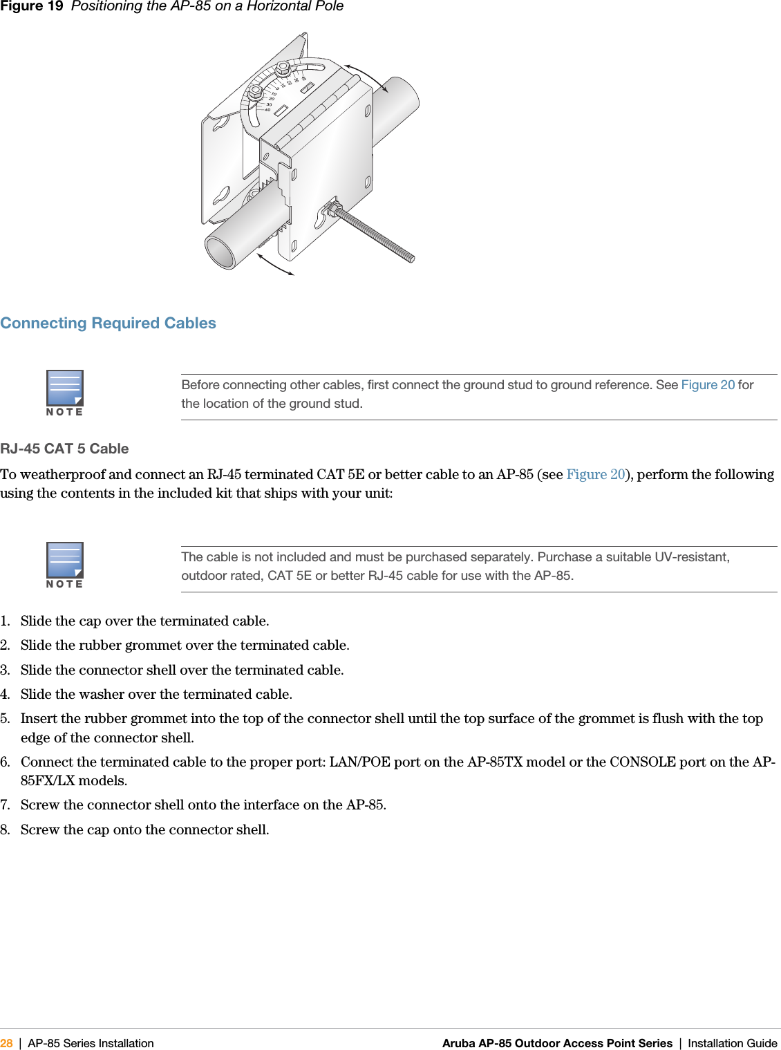 28 | AP-85 Series Installation Aruba AP-85 Outdoor Access Point Series | Installation Guide Figure 19  Positioning the AP-85 on a Horizontal PoleConnecting Required CablesRJ-45 CAT 5 CableTo weatherproof and connect an RJ-45 terminated CAT 5E or better cable to an AP-85 (see Figure 20), perform the following using the contents in the included kit that ships with your unit:1. Slide the cap over the terminated cable.2. Slide the rubber grommet over the terminated cable.3. Slide the connector shell over the terminated cable.4. Slide the washer over the terminated cable.5. Insert the rubber grommet into the top of the connector shell until the top surface of the grommet is flush with the top edge of the connector shell.6. Connect the terminated cable to the proper port: LAN/POE port on the AP-85TX model or the CONSOLE port on the AP-85FX/LX models.7. Screw the connector shell onto the interface on the AP-85.8. Screw the cap onto the connector shell.NOTEBefore connecting other cables, first connect the ground stud to ground reference. See Figure 20 for the location of the ground stud.NOTEThe cable is not included and must be purchased separately. Purchase a suitable UV-resistant, outdoor rated, CAT 5E or better RJ-45 cable for use with the AP-85.arun_0131D