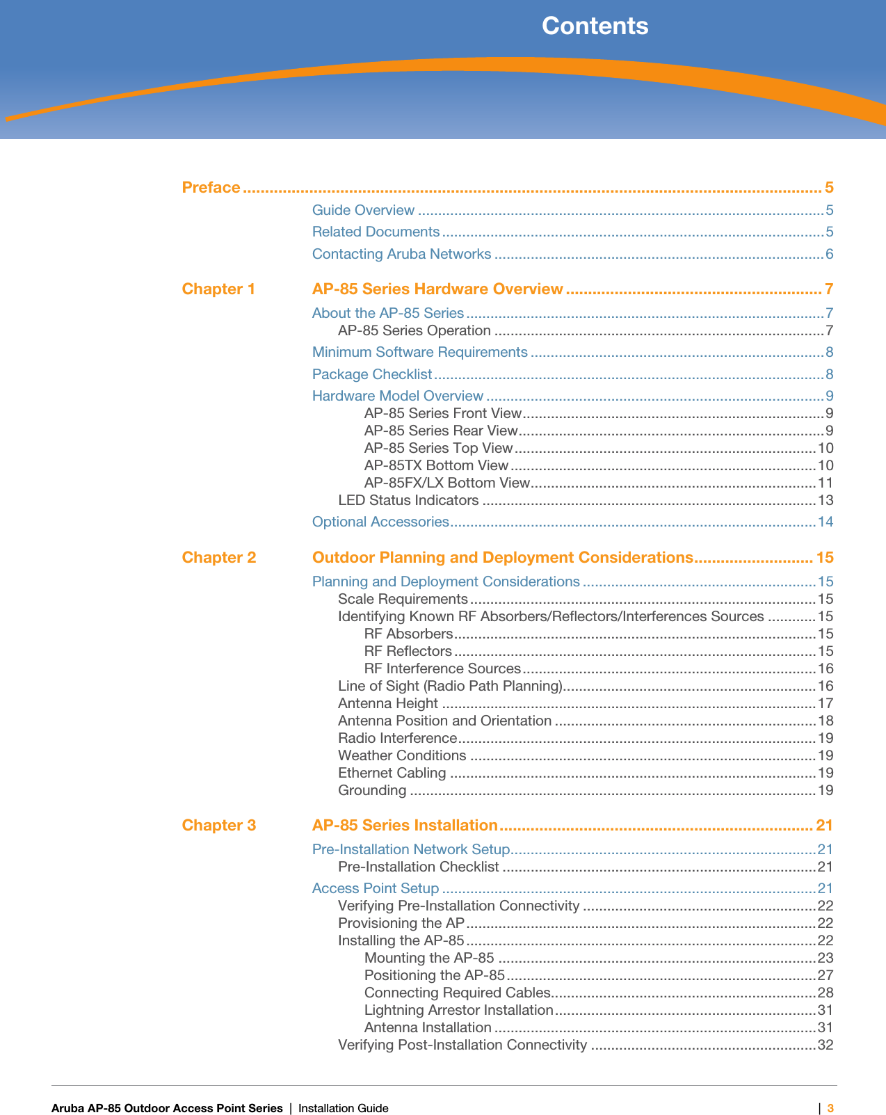   Aruba AP-85 Outdoor Access Point Series | Installation Guide |3 ContentsPreface ................................................................................................................................... 5Guide Overview .....................................................................................................5Related Documents ...............................................................................................5Contacting Aruba Networks ..................................................................................6Chapter 1 AP-85 Series Hardware Overview .......................................................... 7About the AP-85 Series .........................................................................................7AP-85 Series Operation ..................................................................................7Minimum Software Requirements .........................................................................8Package Checklist.................................................................................................8Hardware Model Overview ....................................................................................9AP-85 Series Front View...........................................................................9AP-85 Series Rear View............................................................................9AP-85 Series Top View...........................................................................10AP-85TX Bottom View............................................................................10AP-85FX/LX Bottom View.......................................................................11LED Status Indicators ...................................................................................13Optional Accessories...........................................................................................14Chapter 2 Outdoor Planning and Deployment Considerations........................... 15Planning and Deployment Considerations ..........................................................15Scale Requirements ......................................................................................15Identifying Known RF Absorbers/Reflectors/Interferences Sources ............15RF Absorbers..........................................................................................15RF Reflectors ..........................................................................................15RF Interference Sources.........................................................................16Line of Sight (Radio Path Planning)...............................................................16Antenna Height .............................................................................................17Antenna Position and Orientation .................................................................18Radio Interference.........................................................................................19Weather Conditions ......................................................................................19Ethernet Cabling ...........................................................................................19Grounding .....................................................................................................19Chapter 3 AP-85 Series Installation....................................................................... 21Pre-Installation Network Setup............................................................................21Pre-Installation Checklist ..............................................................................21Access Point Setup .............................................................................................21Verifying Pre-Installation Connectivity ..........................................................22Provisioning the AP.......................................................................................22Installing the AP-85.......................................................................................22Mounting the AP-85 ...............................................................................23Positioning the AP-85.............................................................................27Connecting Required Cables..................................................................28Lightning Arrestor Installation.................................................................31Antenna Installation ................................................................................31Verifying Post-Installation Connectivity ........................................................32