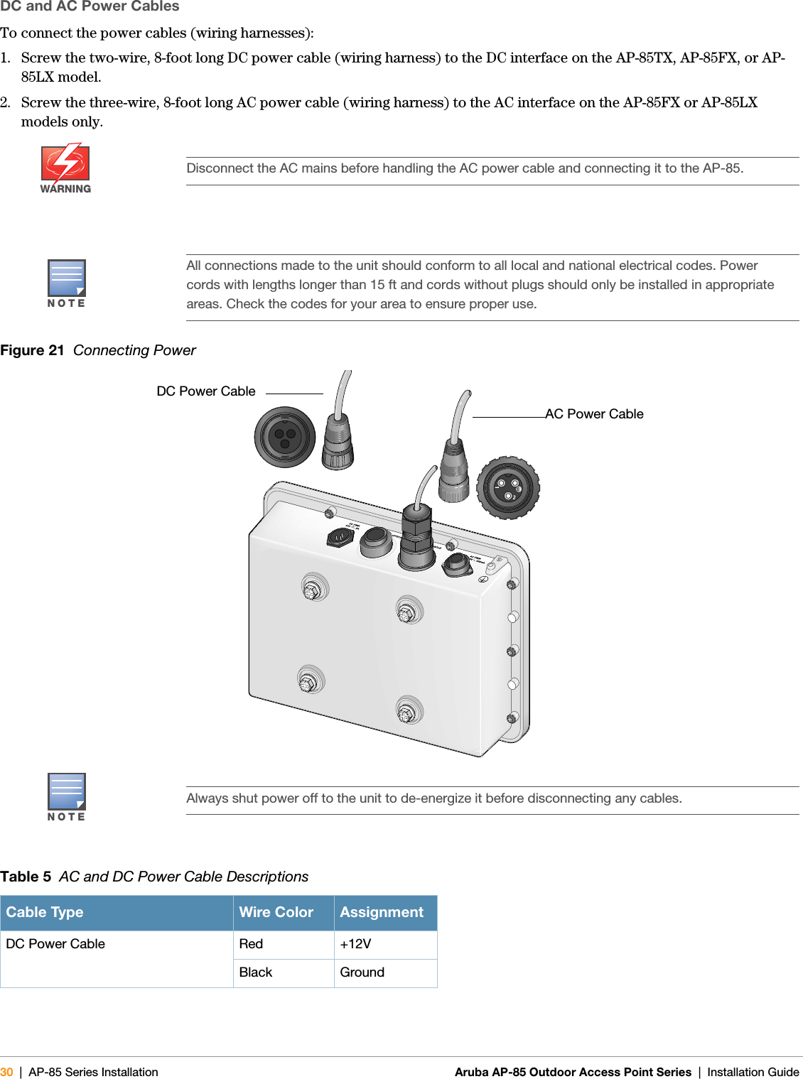 30 | AP-85 Series Installation Aruba AP-85 Outdoor Access Point Series | Installation Guide DC and AC Power CablesTo connect the power cables (wiring harnesses):1. Screw the two-wire, 8-foot long DC power cable (wiring harness) to the DC interface on the AP-85TX, AP-85FX, or AP-85LX model. 2. Screw the three-wire, 8-foot long AC power cable (wiring harness) to the AC interface on the AP-85FX or AP-85LX models only.Figure 21  Connecting PowerWARNINGDisconnect the AC mains before handling the AC power cable and connecting it to the AP-85. NOTEAll connections made to the unit should conform to all local and national electrical codes. Power cords with lengths longer than 15 ft and cords without plugs should only be installed in appropriate areas. Check the codes for your area to ensure proper use.NOTEAlways shut power off to the unit to de-energize it before disconnecting any cables.Table 5  AC and DC Power Cable DescriptionsCable Type Wire Color AssignmentDC Power Cable Red +12VBlack GroundDC Power CableAC Power Cable