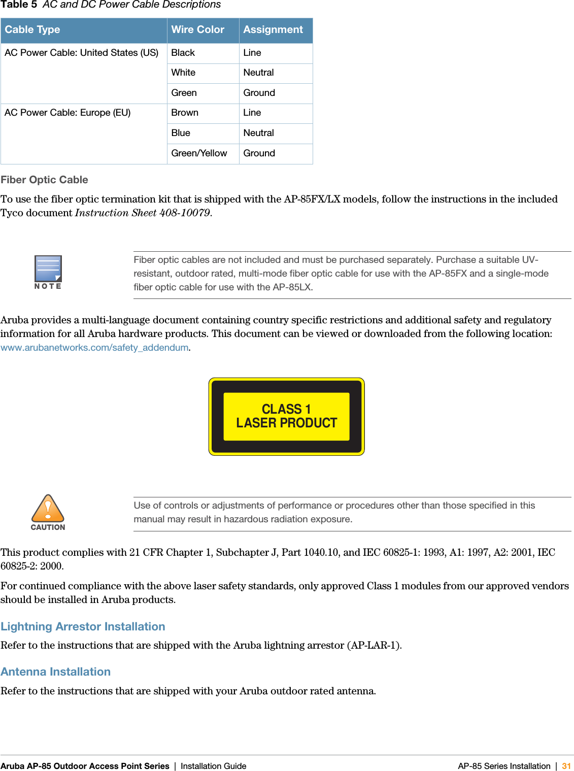  Aruba AP-85 Outdoor Access Point Series | Installation Guide AP-85 Series Installation | 31Fiber Optic CableTo use the fiber optic termination kit that is shipped with the AP-85FX/LX models, follow the instructions in the included Tyco document Instruction Sheet 408-10079.Aruba provides a multi-language document containing country specific restrictions and additional safety and regulatory information for all Aruba hardware products. This document can be viewed or downloaded from the following location: www.arubanetworks.com/safety_addendum.This product complies with 21 CFR Chapter 1, Subchapter J, Part 1040.10, and IEC 60825-1: 1993, A1: 1997, A2: 2001, IEC 60825-2: 2000.For continued compliance with the above laser safety standards, only approved Class 1 modules from our approved vendors should be installed in Aruba products.Lightning Arrestor InstallationRefer to the instructions that are shipped with the Aruba lightning arrestor (AP-LAR-1). Antenna InstallationRefer to the instructions that are shipped with your Aruba outdoor rated antenna. AC Power Cable: United States (US) Black LineWhite NeutralGreen GroundAC Power Cable: Europe (EU) Brown LineBlue NeutralGreen/Yellow GroundNOTEFiber optic cables are not included and must be purchased separately. Purchase a suitable UV-resistant, outdoor rated, multi-mode fiber optic cable for use with the AP-85FX and a single-mode fiber optic cable for use with the AP-85LX.!CAUTIONUse of controls or adjustments of performance or procedures other than those specified in this manual may result in hazardous radiation exposure.Table 5  AC and DC Power Cable DescriptionsCable Type Wire Color AssignmentCLASS 1 LASER PRODUCT