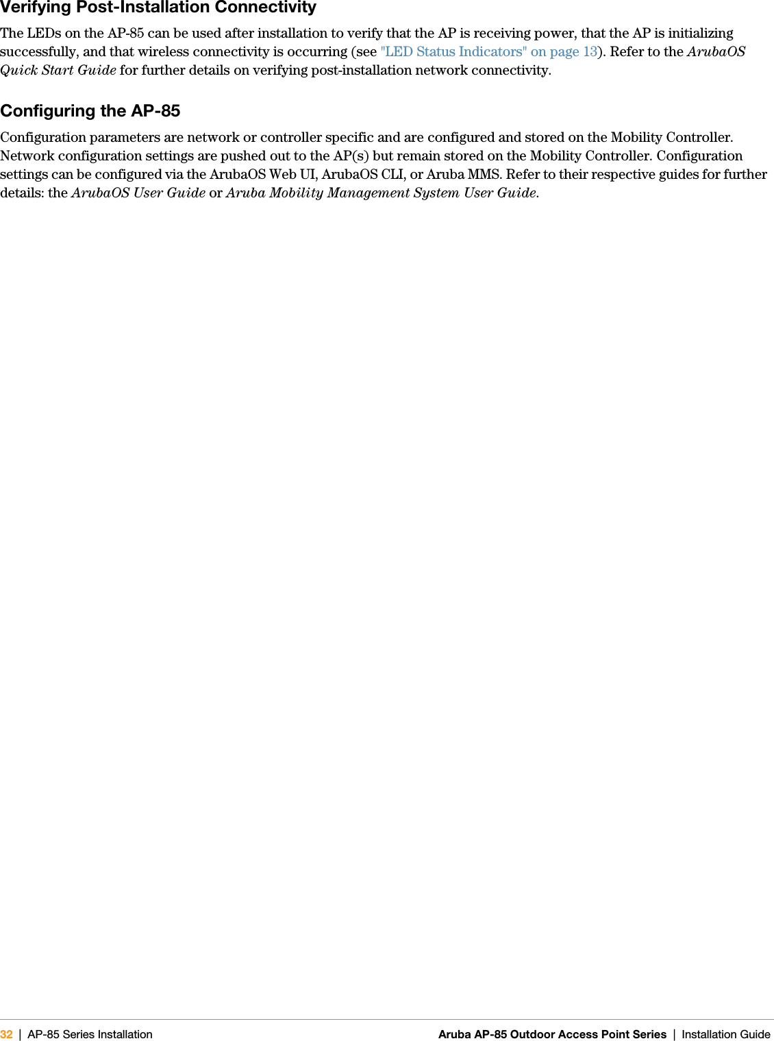 32 | AP-85 Series Installation Aruba AP-85 Outdoor Access Point Series | Installation Guide Verifying Post-Installation ConnectivityThe LEDs on the AP-85 can be used after installation to verify that the AP is receiving power, that the AP is initializing successfully, and that wireless connectivity is occurring (see &quot;LED Status Indicators&quot; on page13). Refer to the ArubaOS Quick Start Guide for further details on verifying post-installation network connectivity.Configuring the AP-85Configuration parameters are network or controller specific and are configured and stored on the Mobility Controller. Network configuration settings are pushed out to the AP(s) but remain stored on the Mobility Controller. Configuration settings can be configured via the ArubaOS Web UI, ArubaOS CLI, or Aruba MMS. Refer to their respective guides for further details: the ArubaOS User Guide or Aruba Mobility Management System User Guide.