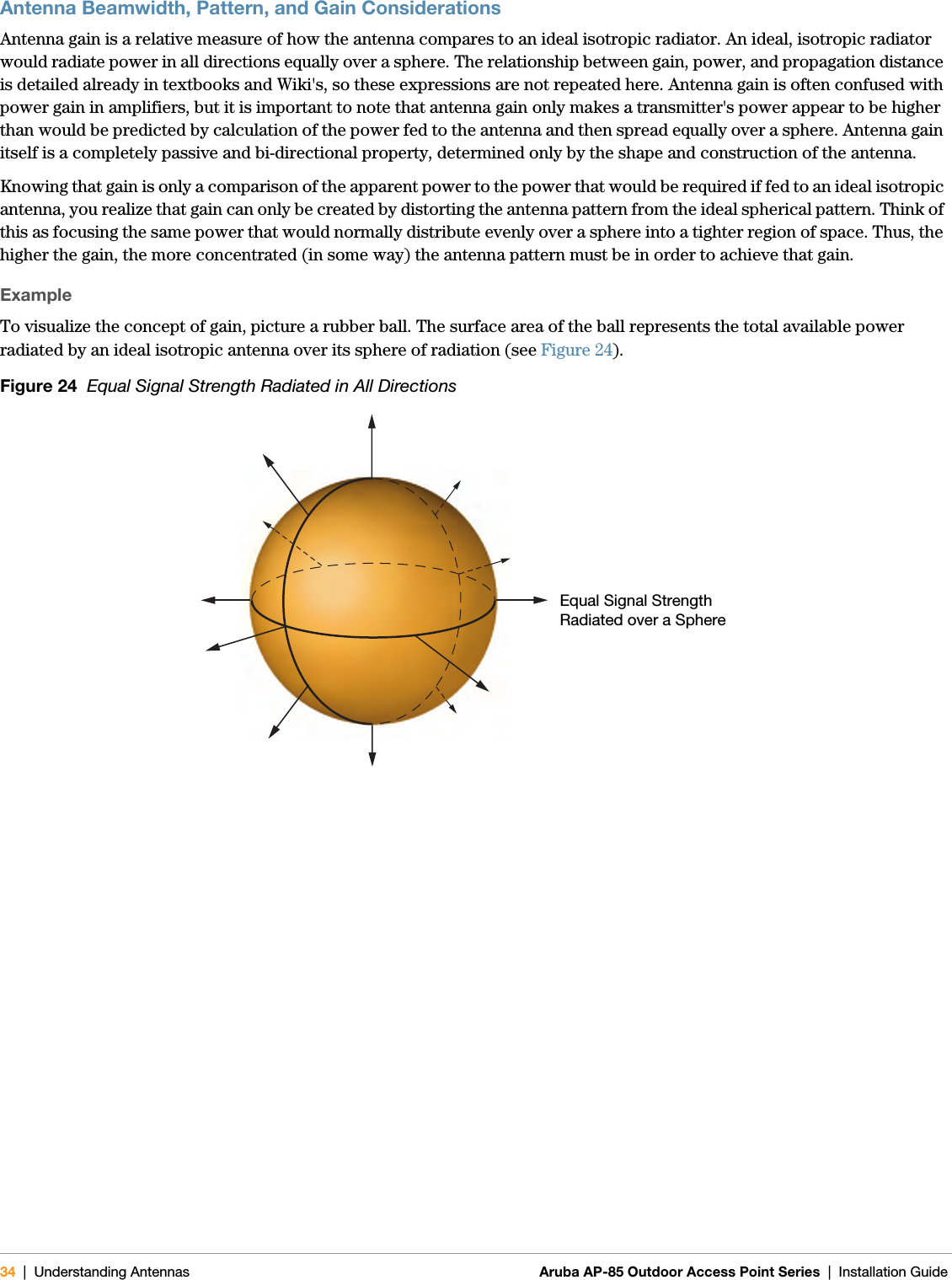 34 | Understanding Antennas Aruba AP-85 Outdoor Access Point Series | Installation GuideAntenna Beamwidth, Pattern, and Gain ConsiderationsAntenna gain is a relative measure of how the antenna compares to an ideal isotropic radiator. An ideal, isotropic radiator would radiate power in all directions equally over a sphere. The relationship between gain, power, and propagation distance is detailed already in textbooks and Wiki&apos;s, so these expressions are not repeated here. Antenna gain is often confused with power gain in amplifiers, but it is important to note that antenna gain only makes a transmitter&apos;s power appear to be higher than would be predicted by calculation of the power fed to the antenna and then spread equally over a sphere. Antenna gain itself is a completely passive and bi-directional property, determined only by the shape and construction of the antenna.Knowing that gain is only a comparison of the apparent power to the power that would be required if fed to an ideal isotropic antenna, you realize that gain can only be created by distorting the antenna pattern from the ideal spherical pattern. Think of this as focusing the same power that would normally distribute evenly over a sphere into a tighter region of space. Thus, the higher the gain, the more concentrated (in some way) the antenna pattern must be in order to achieve that gain.ExampleTo visualize the concept of gain, picture a rubber ball. The surface area of the ball represents the total available power radiated by an ideal isotropic antenna over its sphere of radiation (see Figure 24). Figure 24  Equal Signal Strength Radiated in All DirectionsEqual Signal Strength Radiated over a Sphere 