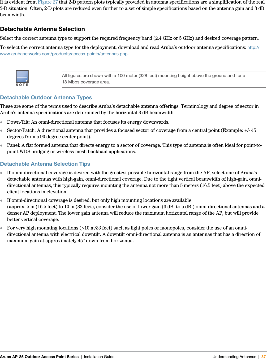 Aruba AP-85 Outdoor Access Point Series | Installation Guide Understanding Antennas | 37It is evident from Figure 27 that 2-D pattern plots typically provided in antenna specifications are a simplification of the real 3-D situation. Often, 2-D plots are reduced even further to a set of simple specifications based on the antenna gain and 3 dB beamwidth.Detachable Antenna SelectionSelect the correct antenna type to support the required frequency band (2.4 GHz or 5 GHz) and desired coverage pattern. To select the correct antenna type for the deployment, download and read Aruba’s outdoor antenna specifications: http://www.arubanetworks.com/products/access-points/antennas.php.Detachable Outdoor Antenna Types These are some of the terms used to describe Aruba’s detachable antenna offerings. Terminology and degree of sector in Aruba’s antenna specifications are determined by the horizontal 3 dB beamwidth.zDown-Tilt: An omni-directional antenna that focuses its energy downwards. zSector/Patch: A directional antenna that provides a focused sector of coverage from a central point (Example: +/- 45 degrees from a 90 degree center point). zPanel: A flat formed antenna that directs energy to a sector of coverage. This type of antenna is often ideal for point-to-point WDS bridging or wireless mesh backhaul applications. Detachable Antenna Selection TipszIf omni-directional coverage is desired with the greatest possible horizontal range from the AP, select one of Aruba&apos;s detachable antennas with high-gain, omni-directional coverage. Due to the tight vertical beamwidth of high-gain, omni-directional antennas, this typically requires mounting the antenna not more than 5 meters (16.5 feet) above the expected client locations in elevation. zIf omni-directional coverage is desired, but only high mounting locations are available (approx. 5 m (16.5 feet) to 10 m (33 feet), consider the use of lower gain (3 dBi to 5 dBi) omni-directional antennas and a denser AP deployment. The lower gain antenna will reduce the maximum horizontal range of the AP, but will provide better vertical coverage.zFor very high mounting locations (&gt;10 m/33 feet) such as light poles or monopoles, consider the use of an omni-directional antenna with electrical downtilt. A downtilt omni-directional antenna is an antennas that has a direction of maximum gain at approximately 45° down from horizontal.NOTEAll figures are shown with a 100 meter (328 feet) mounting height above the ground and for a 18 Mbps coverage area.