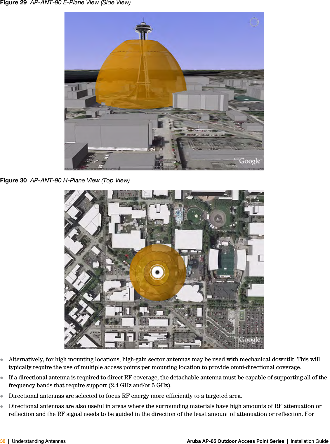 38 | Understanding Antennas Aruba AP-85 Outdoor Access Point Series | Installation GuideFigure 29  AP-ANT-90 E-Plane View (Side View)Figure 30  AP-ANT-90 H-Plane View (Top View)zAlternatively, for high mounting locations, high-gain sector antennas may be used with mechanical downtilt. This will typically require the use of multiple access points per mounting location to provide omni-directional coverage. zIf a directional antenna is required to direct RF coverage, the detachable antenna must be capable of supporting all of the frequency bands that require support (2.4 GHz and/or 5 GHz). zDirectional antennas are selected to focus RF energy more efficiently to a targeted area. zDirectional antennas are also useful in areas where the surrounding materials have high amounts of RF attenuation or reflection and the RF signal needs to be guided in the direction of the least amount of attenuation or reflection. For 