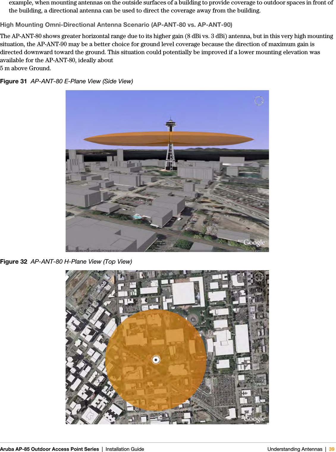 Aruba AP-85 Outdoor Access Point Series | Installation Guide Understanding Antennas | 39example, when mounting antennas on the outside surfaces of a building to provide coverage to outdoor spaces in front of the building, a directional antenna can be used to direct the coverage away from the building.High Mounting Omni-Directional Antenna Scenario (AP-ANT-80 vs. AP-ANT-90)The AP-ANT-80 shows greater horizontal range due to its higher gain (8 dBi vs. 3 dBi) antenna, but in this very high mounting situation, the AP-ANT-90 may be a better choice for ground level coverage because the direction of maximum gain is directed downward toward the ground. This situation could potentially be improved if a lower mounting elevation was available for the AP-ANT-80, ideally about 5 m above Ground.Figure 31  AP-ANT-80 E-Plane View (Side View)Figure 32  AP-ANT-80 H-Plane View (Top View)