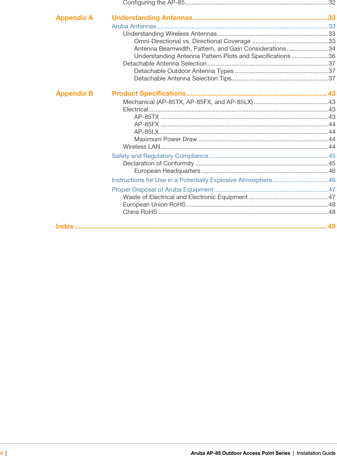 4|Aruba AP-85 Outdoor Access Point Series | Installation Guide Configuring the AP-85...................................................................................32Appendix A Understanding Antennas ...................................................................... 33Aruba Antennas ...................................................................................................33Understanding Wireless Antennas................................................................33Omni-Directional vs. Directional Coverage ............................................33Antenna Beamwidth, Pattern, and Gain Considerations ........................34Understanding Antenna Pattern Plots and Specifications .....................36Detachable Antenna Selection......................................................................37Detachable Outdoor Antenna Types ......................................................37Detachable Antenna Selection Tips........................................................37Appendix B Product Specifications.......................................................................... 43Mechanical (AP-85TX, AP-85FX, and AP-85LX) ...........................................43Electrical........................................................................................................43AP-85TX .................................................................................................43AP-85FX .................................................................................................44AP-85LX..................................................................................................44Maximum Power Draw ...........................................................................44Wireless LAN.................................................................................................44Safety and Regulatory Compliance.....................................................................45Declaration of Conformity .............................................................................45European Headquarters .........................................................................46Instructions for Use in a Potentially Explosive Atmosphere................................46Proper Disposal of Aruba Equipment..................................................................47Waste of Electrical and Electronic Equipment ..............................................47European Union RoHS..................................................................................48China RoHS ..................................................................................................48Index..................................................................................................................................... 49