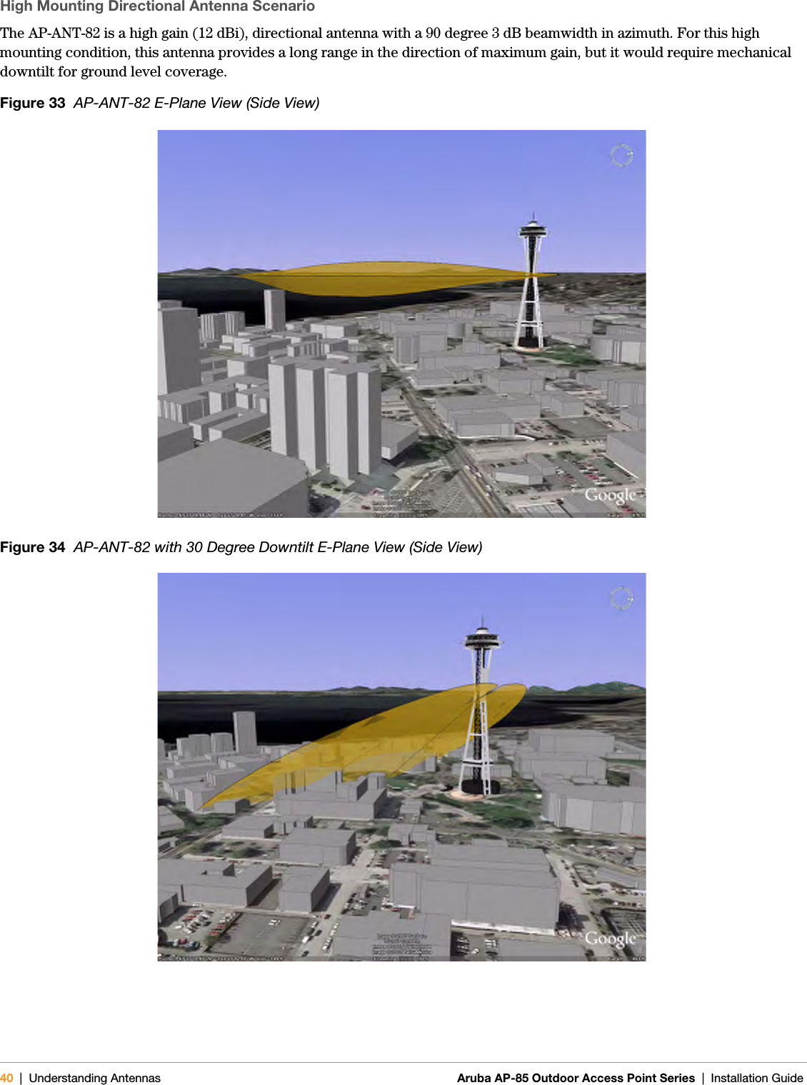 40 | Understanding Antennas Aruba AP-85 Outdoor Access Point Series | Installation GuideHigh Mounting Directional Antenna ScenarioThe AP-ANT-82 is a high gain (12 dBi), directional antenna with a 90 degree 3 dB beamwidth in azimuth. For this high mounting condition, this antenna provides a long range in the direction of maximum gain, but it would require mechanical downtilt for ground level coverage. Figure 33  AP-ANT-82 E-Plane View (Side View)Figure 34  AP-ANT-82 with 30 Degree Downtilt E-Plane View (Side View)