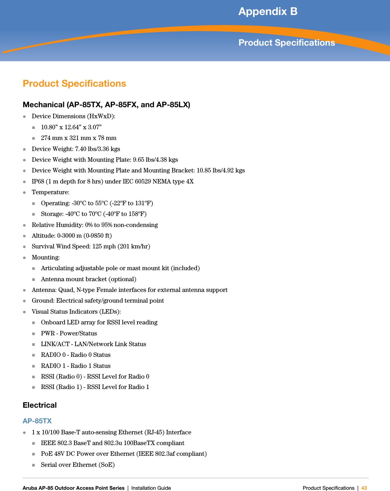   Aruba AP-85 Outdoor Access Point Series | Installation Guide Product Specifications | 43Appendix BProduct SpecificationsProduct SpecificationsMechanical (AP-85TX, AP-85FX, and AP-85LX)zDevice Dimensions (HxWxD):10.80” x 12.64” x 3.07”274 mm x 321 mm x 78 mmzDevice Weight: 7.40 lbs/3.36 kgs zDevice Weight with Mounting Plate: 9.65 lbs/4.38 kgszDevice Weight with Mounting Plate and Mounting Bracket: 10.85 lbs/4.92 kgszIP68 (1 m depth for 8 hrs) under IEC 60529 NEMA type 4XzTemperature:Operating: -30ºC to 55ºC (-22ºF to 131ºF)Storage: -40ºC to 70ºC (-40ºF to 158ºF)zRelative Humidity: 0% to 95% non-condensingzAltitude: 0-3000 m (0-9850 ft)zSurvival Wind Speed: 125 mph (201 km/hr)zMounting:Articulating adjustable pole or mast mount kit (included)Antenna mount bracket (optional)zAntenna: Quad, N-type Female interfaces for external antenna supportzGround: Electrical safety/ground terminal pointzVisual Status Indicators (LEDs):Onboard LED array for RSSI level readingPWR - Power/StatusLINK/ACT - LAN/Network Link StatusRADIO 0 - Radio 0 StatusRADIO 1 - Radio 1 StatusRSSI (Radio 0) - RSSI Level for Radio 0RSSI (Radio 1) - RSSI Level for Radio 1ElectricalAP-85TXz1 x 10/100 Base-T auto-sensing Ethernet (RJ-45) InterfaceIEEE 802.3 BaseT and 802.3u 100BaseTX compliantPoE 48V DC Power over Ethernet (IEEE 802.3af compliant)Serial over Ethernet (SoE)