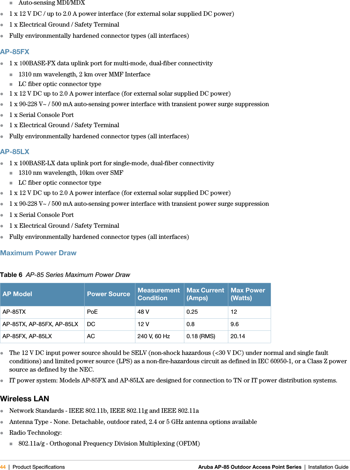 44 | Product Specifications Aruba AP-85 Outdoor Access Point Series | Installation GuideAuto-sensing MDI/MDXz1 x 12 V DC / up to 2.0 A power interface (for external solar supplied DC power)z1 x Electrical Ground / Safety TerminalzFully environmentally hardened connector types (all interfaces)AP-85FXz1 x 100BASE-FX data uplink port for multi-mode, dual-fiber connectivity1310 nm wavelength, 2 km over MMF InterfaceLC fiber optic connector typez1 x 12 V DC up to 2.0 A power interface (for external solar supplied DC power)z1 x 90-228 V~ / 500 mA auto-sensing power interface with transient power surge suppressionz1 x Serial Console Portz1 x Electrical Ground / Safety TerminalzFully environmentally hardened connector types (all interfaces)AP-85LXz1 x 100BASE-LX data uplink port for single-mode, dual-fiber connectivity1310 nm wavelength, 10km over SMFLC fiber optic connector typez1 x 12 V DC up to 2.0 A power interface (for external solar supplied DC power)z1 x 90-228 V~ / 500 mA auto-sensing power interface with transient power surge suppressionz1 x Serial Console Portz1 x Electrical Ground / Safety TerminalzFully environmentally hardened connector types (all interfaces)Maximum Power DrawzThe 12 V DC input power source should be SELV (non-shock hazardous (&lt;30 V DC) under normal and single fault conditions) and limited power source (LPS) as a non-fire-hazardous circuit as defined in IEC 60950-1, or a Class Z power source as defined by the NEC.zIT power system: Models AP-85FX and AP-85LX are designed for connection to TN or IT power distribution systems.Wireless LANzNetwork Standards - IEEE 802.11b, IEEE 802.11g and IEEE 802.11azAntenna Type - None. Detachable, outdoor rated, 2.4 or 5 GHz antenna options availablezRadio Technology:802.11a/g - Orthogonal Frequency Division Multiplexing (OFDM)Table 6  AP-85 Series Maximum Power DrawAP Model Power Source Measurement ConditionMax Current (Amps)Max Power (Watts)AP-85TX PoE 48 V 0.25 12AP-85TX, AP-85FX, AP-85LX DC 12 V 0.8 9.6AP-85FX, AP-85LX AC 240 V, 60 Hz 0.18 (RMS) 20.14