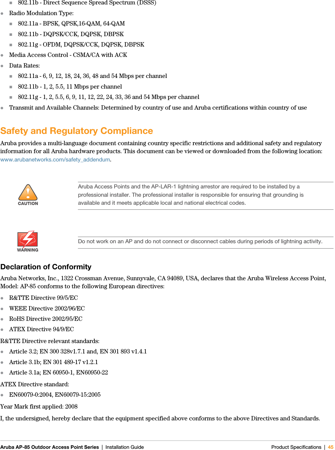 Aruba AP-85 Outdoor Access Point Series | Installation Guide Product Specifications | 45802.11b - Direct Sequence Spread Spectrum (DSSS)zRadio Modulation Type:802.11a - BPSK, QPSK,16-QAM, 64-QAM802.11b - DQPSK/CCK, DQPSK, DBPSK802.11g - OFDM, DQPSK/CCK, DQPSK, DBPSKzMedia Access Control - CSMA/CA with ACKzData Rates:802.11a - 6, 9, 12, 18, 24, 36, 48 and 54 Mbps per channel802.11b - 1, 2, 5.5, 11 Mbps per channel802.11g - 1, 2, 5.5, 6, 9, 11, 12, 22, 24, 33, 36 and 54 Mbps per channelzTransmit and Available Channels: Determined by country of use and Aruba certifications within country of useSafety and Regulatory ComplianceAruba provides a multi-language document containing country specific restrictions and additional safety and regulatory information for all Aruba hardware products. This document can be viewed or downloaded from the following location: www.arubanetworks.com/safety_addendum.Declaration of ConformityAruba Networks, Inc., 1322 Crossman Avenue, Sunnyvale, CA 94089, USA, declares that the Aruba Wireless Access Point, Model: AP-85 conforms to the following European directives:zR&amp;TTE Directive 99/5/ECzWEEE Directive 2002/96/ECzRoHS Directive 2002/95/ECzATEX Directive 94/9/ECR&amp;TTE Directive relevant standards:zArticle 3.2; EN 300 328v1.7.1 and, EN 301 893 v1.4.1zArticle 3.1b; EN 301 489-17 v1.2.1zArticle 3.1a; EN 60950-1, EN60950-22ATEX Directive standard:zEN60079-0:2004, EN60079-15:2005Year Mark first applied: 2008I, the undersigned, hereby declare that the equipment specified above conforms to the above Directives and Standards.!CAUTIONAruba Access Points and the AP-LAR-1 lightning arrestor are required to be installed by a professional installer. The professional installer is responsible for ensuring that grounding is available and it meets applicable local and national electrical codes.WARNINGDo not work on an AP and do not connect or disconnect cables during periods of lightning activity.