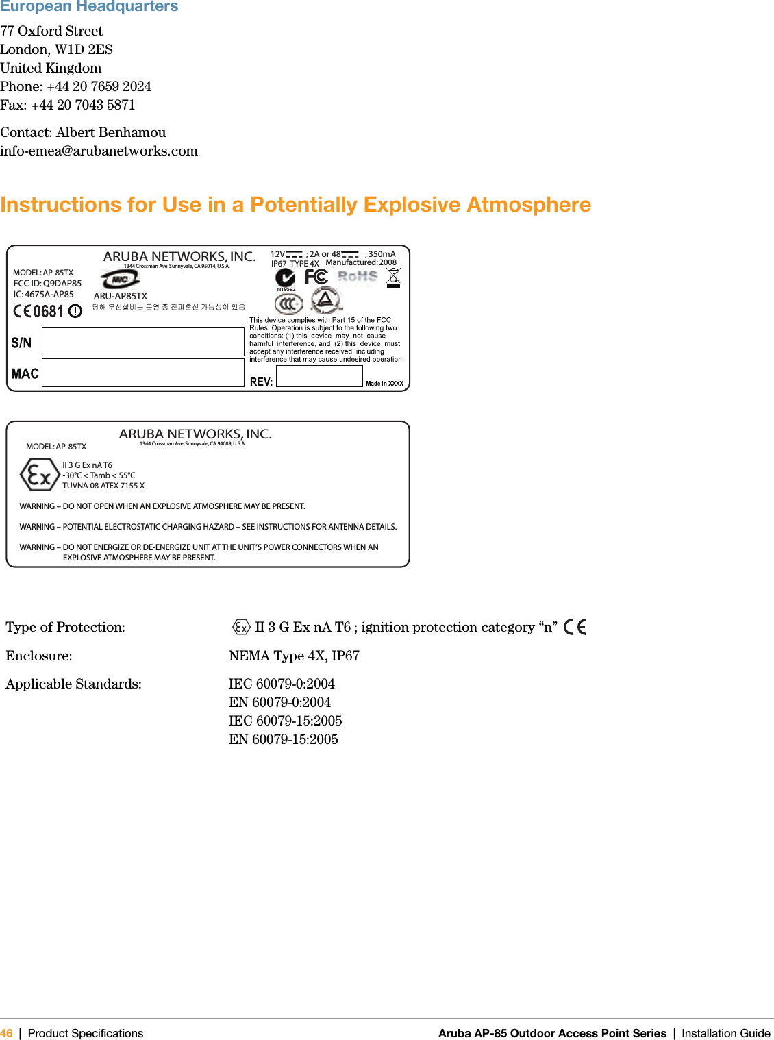 46 | Product Specifications Aruba AP-85 Outdoor Access Point Series | Installation GuideEuropean Headquarters77 Oxford StreetLondon, W1D 2ESUnited KingdomPhone: +44 20 7659 2024Fax: +44 20 7043 5871Contact: Albert Benhamouinfo-emea@arubanetworks.comInstructions for Use in a Potentially Explosive AtmosphereType of Protection: II 3 G Ex nA T6 ; ignition protection category “n” Enclosure: NEMA Type 4X, IP67Applicable Standards: IEC 60079-0:2004 EN 60079-0:2004 IEC 60079-15:2005 EN 60079-15:2005 ARU-AP85TX N19592FCC ID: Q9DAP85IC: 4675A-AP85MODEL: AP-85TX 1344 Crossman Ave. Sunnyvale, CA 95014, U.S.A.ARUBA NETWORKS, INC.12V           ; 2A or 48V          ; 350mAManufactured: 2008           IP67  TYPE 4XWARNING – DO NOT OPEN WHEN AN EXPLOSIVE ATMOSPHERE MAY BE PRESENT.WARNING – POTENTIAL ELECTROSTATIC CHARGING HAZARD – SEE INSTRUCTIONS FOR ANTENNA DETAILS. WARNING – DO NOT ENERGIZE OR DE-ENERGIZE UNIT AT THE UNIT’S POWER CONNECTORS WHEN AN                         EXPLOSIVE ATMOSPHERE MAY BE PRESENT.  II 3 G Ex nA T6-30°C &lt; Tamb &lt; 55°CTUVNA 08 ATEX 7155 X1344 Crossman Ave. Sunnyvale, CA 94089, U.S.A.ARUBA NETWORKS, INC.MODEL: AP-85TX