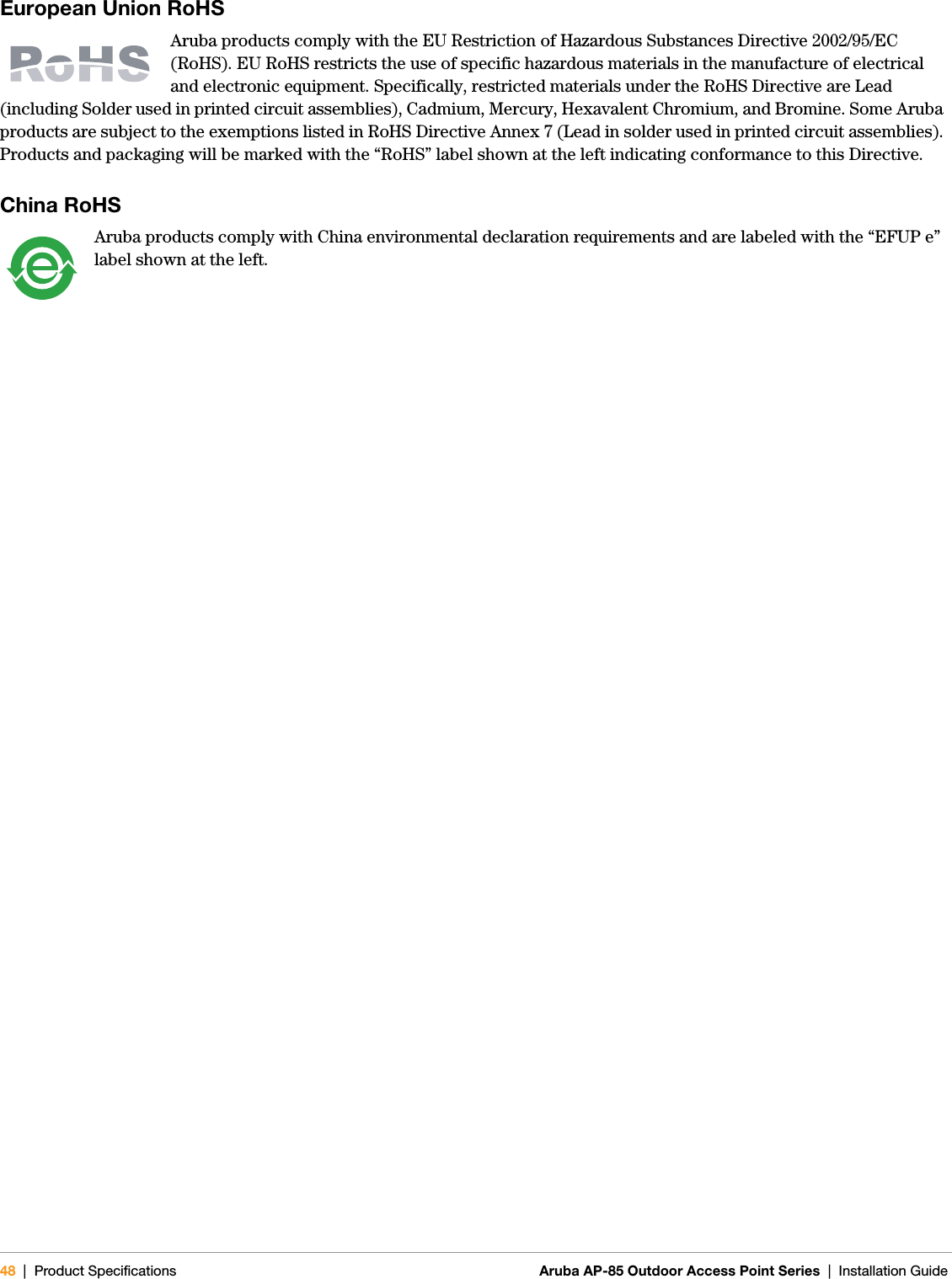 48 | Product Specifications Aruba AP-85 Outdoor Access Point Series | Installation GuideEuropean Union RoHS Aruba products comply with the EU Restriction of Hazardous Substances Directive 2002/95/EC (RoHS). EU RoHS restricts the use of specific hazardous materials in the manufacture of electrical and electronic equipment. Specifically, restricted materials under the RoHS Directive are Lead (including Solder used in printed circuit assemblies), Cadmium, Mercury, Hexavalent Chromium, and Bromine. Some Aruba products are subject to the exemptions listed in RoHS Directive Annex 7 (Lead in solder used in printed circuit assemblies). Products and packaging will be marked with the “RoHS” label shown at the left indicating conformance to this Directive.China RoHSAruba products comply with China environmental declaration requirements and are labeled with the “EFUP e” label shown at the left.