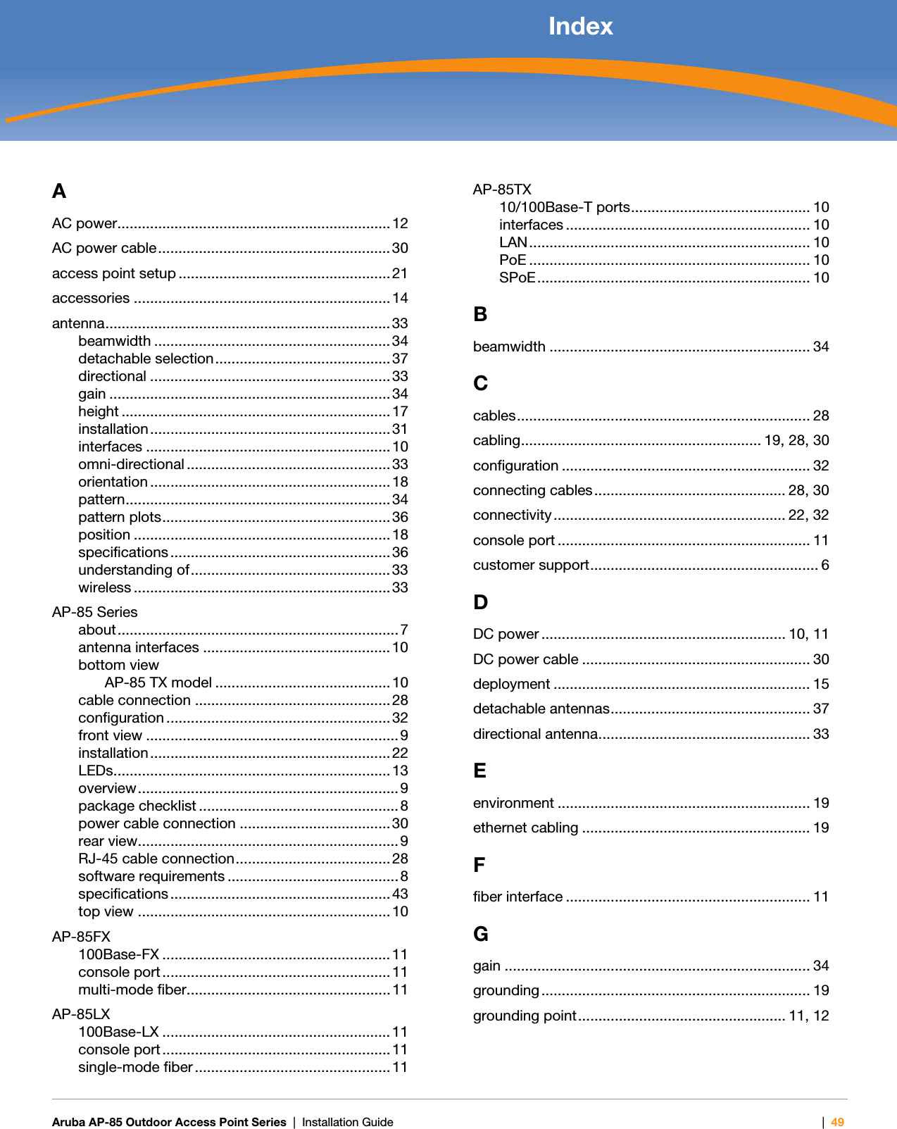   Aruba AP-85 Outdoor Access Point Series | Installation Guide |49 IndexAAC power................................................................... 12AC power cable......................................................... 30access point setup .................................................... 21accessories ............................................................... 14antenna...................................................................... 33beamwidth .......................................................... 34detachable selection...........................................37directional ........................................................... 33gain .....................................................................34height ..................................................................17installation........................................................... 31interfaces ............................................................ 10omni-directional .................................................. 33orientation ........................................................... 18pattern................................................................. 34pattern plots........................................................ 36position ............................................................... 18specifications ...................................................... 36understanding of................................................. 33wireless ............................................................... 33AP-85 Seriesabout..................................................................... 7antenna interfaces .............................................. 10bottom viewAP-85 TX model ........................................... 10cable connection ................................................ 28configuration ....................................................... 32front view .............................................................. 9installation........................................................... 22LEDs.................................................................... 13overview................................................................ 9package checklist ................................................. 8power cable connection .....................................30rear view................................................................ 9RJ-45 cable connection......................................28software requirements ..........................................8specifications ...................................................... 43top view .............................................................. 10AP-85FX100Base-FX ........................................................ 11console port ........................................................ 11multi-mode fiber.................................................. 11AP-85LX100Base-LX ........................................................ 11console port ........................................................ 11single-mode fiber ................................................ 11AP-85TX10/100Base-T ports............................................ 10interfaces ............................................................ 10LAN..................................................................... 10PoE ..................................................................... 10SPoE................................................................... 10Bbeamwidth ................................................................ 34Ccables........................................................................ 28cabling........................................................... 19, 28, 30configuration ............................................................. 32connecting cables............................................... 28, 30connectivity ......................................................... 22, 32console port .............................................................. 11customer support........................................................ 6DDC power ............................................................ 10, 11DC power cable ........................................................ 30deployment ............................................................... 15detachable antennas................................................. 37directional antenna.................................................... 33Eenvironment .............................................................. 19ethernet cabling ........................................................ 19Ffiber interface ............................................................ 11Ggain ........................................................................... 34grounding .................................................................. 19grounding point................................................... 11, 12