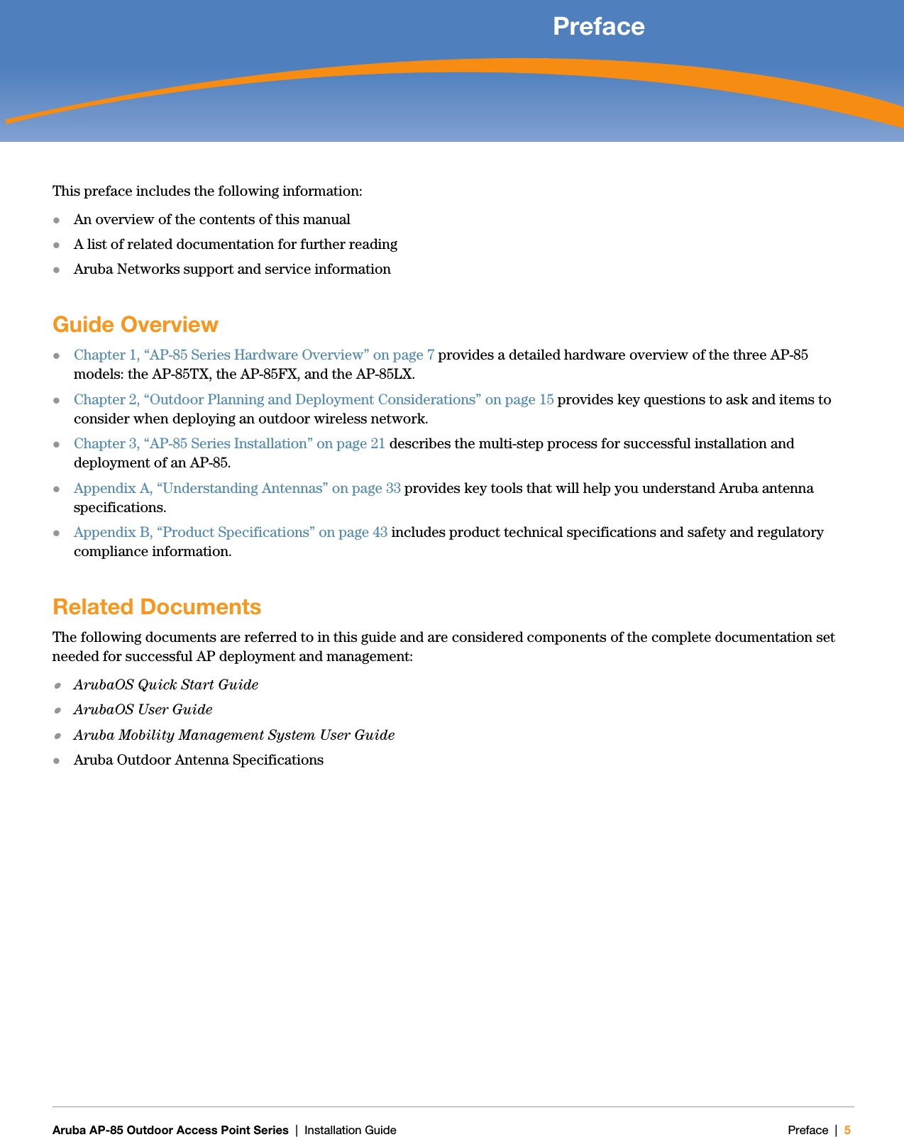   Aruba AP-85 Outdoor Access Point Series | Installation Guide Preface | 5 PrefaceThis preface includes the following information:zAn overview of the contents of this manualzA list of related documentation for further readingzAruba Networks support and service informationGuide OverviewzChapter 1, “AP-85 Series Hardware Overview” on page 7 provides a detailed hardware overview of the three AP-85 models: the AP-85TX, the AP-85FX, and the AP-85LX.zChapter 2, “Outdoor Planning and Deployment Considerations” on page 15 provides key questions to ask and items to consider when deploying an outdoor wireless network. zChapter 3, “AP-85 Series Installation” on page 21 describes the multi-step process for successful installation and deployment of an AP-85.zAppendix A, “Understanding Antennas” on page33 provides key tools that will help you understand Aruba antenna specifications.zAppendix B, “Product Specifications” on page43 includes product technical specifications and safety and regulatory compliance information.Related DocumentsThe following documents are referred to in this guide and are considered components of the complete documentation set needed for successful AP deployment and management:zArubaOS Quick Start GuidezArubaOS User GuidezAruba Mobility Management System User GuidezAruba Outdoor Antenna Specifications