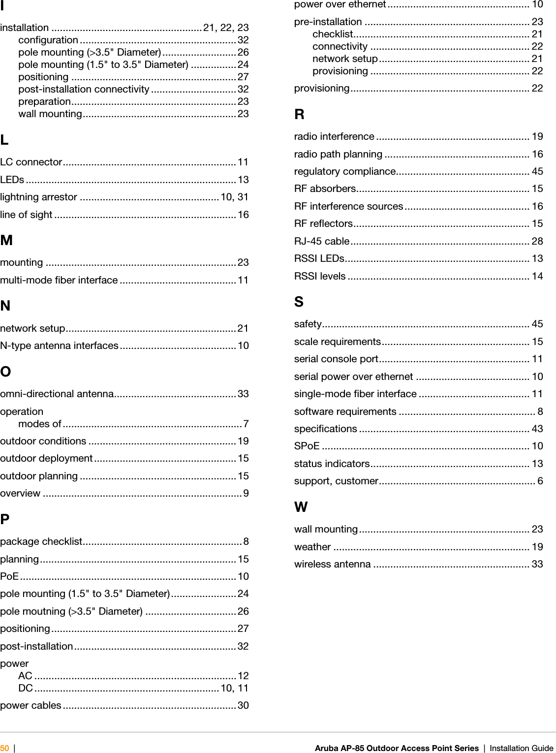 50 |Aruba AP-85 Outdoor Access Point Series | Installation Guide Iinstallation ..................................................... 21, 22, 23configuration ....................................................... 32pole mounting (&gt;3.5&quot; Diameter).......................... 26pole mounting (1.5&quot; to 3.5&quot; Diameter) ................ 24positioning .......................................................... 27post-installation connectivity .............................. 32preparation.......................................................... 23wall mounting...................................................... 23LLC connector............................................................. 11LEDs ..........................................................................13lightning arrestor ................................................. 10, 31line of sight ................................................................ 16Mmounting ................................................................... 23multi-mode fiber interface ......................................... 11Nnetwork setup............................................................21N-type antenna interfaces......................................... 10Oomni-directional antenna........................................... 33operationmodes of ...............................................................7outdoor conditions .................................................... 19outdoor deployment.................................................. 15outdoor planning .......................................................15overview ...................................................................... 9Ppackage checklist........................................................ 8planning.....................................................................15PoE ............................................................................ 10pole mounting (1.5&quot; to 3.5&quot; Diameter)....................... 24pole moutning (&gt;3.5&quot; Diameter) ................................ 26positioning.................................................................27post-installation......................................................... 32powerAC .......................................................................12DC .................................................................10, 11power cables ............................................................. 30power over ethernet .................................................. 10pre-installation .......................................................... 23checklist.............................................................. 21connectivity ........................................................ 22network setup..................................................... 21provisioning ........................................................ 22provisioning............................................................... 22Rradio interference ...................................................... 19radio path planning ................................................... 16regulatory compliance............................................... 45RF absorbers............................................................. 15RF interference sources ............................................ 16RF reflectors.............................................................. 15RJ-45 cable............................................................... 28RSSI LEDs................................................................. 13RSSI levels ................................................................ 14Ssafety......................................................................... 45scale requirements.................................................... 15serial console port..................................................... 11serial power over ethernet ........................................ 10single-mode fiber interface ....................................... 11software requirements ................................................ 8specifications ............................................................ 43SPoE ......................................................................... 10status indicators........................................................ 13support, customer....................................................... 6Wwall mounting............................................................ 23weather ..................................................................... 19wireless antenna ....................................................... 33