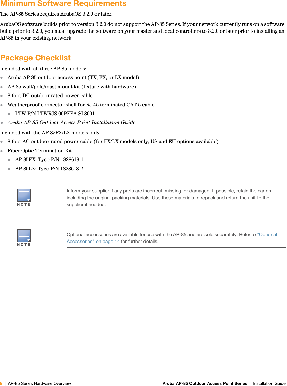 8| AP-85 Series Hardware Overview Aruba AP-85 Outdoor Access Point Series | Installation Guide Minimum Software RequirementsThe AP-85 Series requires ArubaOS 3.2.0 or later.ArubaOS software builds prior to version 3.2.0 do not support the AP-85 Series. If your network currently runs on a software build prior to 3.2.0, you must upgrade the software on your master and local controllers to 3.2.0 or later prior to installing an AP-85 in your existing network.Package ChecklistIncluded with all three AP-85 models:zAruba AP-85 outdoor access point (TX, FX, or LX model)zAP-85 wall/pole/mast mount kit (fixture with hardware)z8-foot DC outdoor rated power cablezWeatherproof connector shell for RJ-45 terminated CAT 5 cableLTW P/N LTWRJS-00PFFA-SL8001zAruba AP-85 Outdoor Access Point Installation GuideIncluded with the AP-85FX/LX models only:z8-foot AC outdoor rated power cable (for FX/LX models only; US and EU options available)zFiber Optic Termination KitAP-85FX: Tyco P/N 1828618-1AP-85LX: Tyco P/N 1828618-2NOTEInform your supplier if any parts are incorrect, missing, or damaged. If possible, retain the carton, including the original packing materials. Use these materials to repack and return the unit to the supplier if needed.NOTEOptional accessories are available for use with the AP-85 and are sold separately. Refer to &quot;Optional Accessories&quot; on page14 for further details.