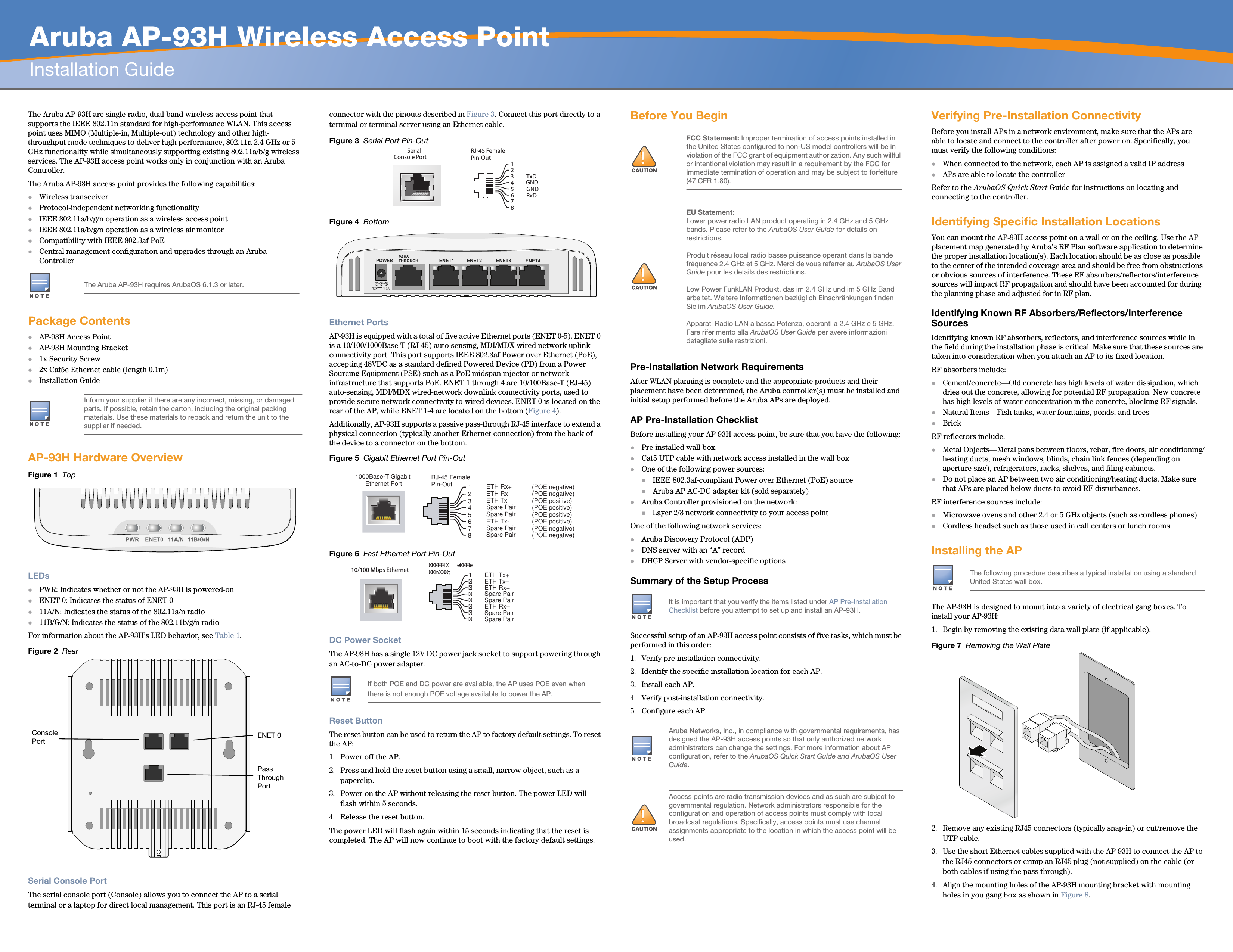   Aruba AP-93H Wireless Access PointInstallation Guide The Aruba AP-93H are single-radio, dual-band wireless access point that supports the IEEE 802.11n standard for high-performance WLAN. This access point uses MIMO (Multiple-in, Multiple-out) technology and other high-throughput mode techniques to deliver high-performance, 802.11n 2.4 GHz or 5 GHz functionality while simultaneously supporting existing 802.11a/b/g wireless services. The AP-93H access point works only in conjunction with an Aruba Controller.The Aruba AP-93H access point provides the following capabilities:Wireless transceiverProtocol-independent networking functionalityIEEE 802.11a/b/g/n operation as a wireless access pointIEEE 802.11a/b/g/n operation as a wireless air monitorCompatibility with IEEE 802.3af PoE Central management configuration and upgrades through an Aruba ControllerPackage ContentsAP-93H Access PointAP-93H Mounting Bracket1x Security Screw2x Cat5e Ethernet cable (length 0.1m)Installation GuideAP-93H Hardware OverviewFigure 1  TopLEDsPWR: Indicates whether or not the AP-93H is powered-onENET 0: Indicates the status of ENET 011A/N: Indicates the status of the 802.11a/n radio11B/G/N: Indicates the status of the 802.11b/g/n radioFor information about the AP-93H’s LED behavior, see Table 1.Figure 2  Rear Serial Console PortThe serial console port (Console) allows you to connect the AP to a serial terminal or a laptop for direct local management. This port is an RJ-45 female connector with the pinouts described in Figure 3. Connect this port directly to a terminal or terminal server using an Ethernet cable.Figure 3  Serial Port Pin-OutFigure 4  Bottom Ethernet PortsAP-93H is equipped with a total of five active Ethernet ports (ENET 0-5). ENET 0 is a 10/100/1000Base-T (RJ-45) auto-sensing, MDI/MDX wired-network uplink connectivity port. This port supports IEEE 802.3af Power over Ethernet (PoE), accepting 48VDC as a standard defined Powered Device (PD) from a Power Sourcing Equipment (PSE) such as a PoE midspan injector or network infrastructure that supports PoE. ENET 1 through 4 are 10/100Base-T (RJ-45) auto-sensing, MDI/MDX wired-network downlink connectivity ports, used to provide secure network connectivity to wired devices. ENET 0 is located on the rear of the AP, while ENET 1-4 are located on the bottom (Figure 4).Additionally, AP-93H supports a passive pass-through RJ-45 interface to extend a physical connection (typically another Ethernet connection) from the back of the device to a connector on the bottom.Figure 5  Gigabit Ethernet Port Pin-OutFigure 6  Fast Ethernet Port Pin-OutDC Power SocketThe AP-93H has a single 12V DC power jack socket to support powering through an AC-to-DC power adapter.Reset ButtonThe reset button can be used to return the AP to factory default settings. To reset the AP:1. Power off the AP.2. Press and hold the reset button using a small, narrow object, such as a paperclip.3. Power-on the AP without releasing the reset button. The power LED will flash within 5 seconds.4. Release the reset button.The power LED will flash again within 15 seconds indicating that the reset is completed. The AP will now continue to boot with the factory default settings.Before You Begin Pre-Installation Network RequirementsAfter WLAN planning is complete and the appropriate products and their placement have been determined, the Aruba controller(s) must be installed and initial setup performed before the Aruba APs are deployed.AP Pre-Installation ChecklistBefore installing your AP-93H access point, be sure that you have the following:Pre-installed wall boxCat5 UTP cable with network access installed in the wall boxOne of the following power sources:IEEE 802.3af-compliant Power over Ethernet (PoE) sourceAruba AP AC-DC adapter kit (sold separately)Aruba Controller provisioned on the network:Layer 2/3 network connectivity to your access pointOne of the following network services:Aruba Discovery Protocol (ADP)DNS server with an “A” recordDHCP Server with vendor-specific optionsSummary of the Setup ProcessSuccessful setup of an AP-93H access point consists of five tasks, which must be performed in this order:1. Verify pre-installation connectivity.2. Identify the specific installation location for each AP.3. Install each AP.4. Verify post-installation connectivity.5. Configure each AP.Verifying Pre-Installation ConnectivityBefore you install APs in a network environment, make sure that the APs are able to locate and connect to the controller after power on. Specifically, you must verify the following conditions:When connected to the network, each AP is assigned a valid IP addressAPs are able to locate the controller Refer to the ArubaOS Quick Start Guide for instructions on locating and connecting to the controller.Identifying Specific Installation LocationsYou can mount the AP-93H access point on a wall or on the ceiling. Use the AP placement map generated by Aruba’s RF Plan software application to determine the proper installation location(s). Each location should be as close as possible to the center of the intended coverage area and should be free from obstructions or obvious sources of interference. These RF absorbers/reflectors/interference sources will impact RF propagation and should have been accounted for during the planning phase and adjusted for in RF plan.Identifying Known RF Absorbers/Reflectors/Interference SourcesIdentifying known RF absorbers, reflectors, and interference sources while in the field during the installation phase is critical. Make sure that these sources are taken into consideration when you attach an AP to its fixed location.RF absorbers include:Cement/concrete—Old concrete has high levels of water dissipation, which dries out the concrete, allowing for potential RF propagation. New concrete has high levels of water concentration in the concrete, blocking RF signals.Natural Items—Fish tanks, water fountains, ponds, and treesBrickRF reflectors include:Metal Objects—Metal pans between floors, rebar, fire doors, air conditioning/heating ducts, mesh windows, blinds, chain link fences (depending on aperture size), refrigerators, racks, shelves, and filing cabinets.Do not place an AP between two air conditioning/heating ducts. Make sure that APs are placed below ducts to avoid RF disturbances.RF interference sources include:Microwave ovens and other 2.4 or 5 GHz objects (such as cordless phones)Cordless headset such as those used in call centers or lunch roomsInstalling the APThe AP-93H is designed to mount into a variety of electrical gang boxes. To install your AP-93H:1. Begin by removing the existing data wall plate (if applicable). Figure 7  Removing the Wall Plate2. Remove any existing RJ45 connectors (typically snap-in) or cut/remove the UTP cable.3. Use the short Ethernet cables supplied with the AP-93H to connect the AP to the RJ45 connectors or crimp an RJ45 plug (not supplied) on the cable (or both cables if using the pass through).4. Align the mounting holes of the AP-93H mounting bracket with mounting holes in you gang box as shown in Figure 8.The Aruba AP-93H requires ArubaOS 6.1.3 or later.Inform your supplier if there are any incorrect, missing, or damaged parts. If possible, retain the carton, including the original packing materials. Use these materials to repack and return the unit to the supplier if needed.Console Port ENET 0Pass Through PortIf both POE and DC power are available, the AP uses POE even when there is not enough POE voltage available to power the AP.SerialConsole Port12345678  TxD GNDRxD  RJ-45 FemalePin-OutGND1000Base-T Gigabit Ethernet PortRJ-45 FemalePin-Out 12345678Spare PairSpare PairSpare PairSpare PairETH Rx+ETH Rx-ETH Tx+ETH Tx-(POE positive)(POE positive)(POE negative)(POE negative)(POE negative) (POE negative)(POE positive)(POE positive)10/100 Mbps Ethernet   eentSpare Pair   Spare Pair Spare Pair   Spare Pair 1ETH Tx+   ETH Tx–   ETH Rx+   ETH Rx–         FCC Statement: Improper termination of access points installed in the United States configured to non-US model controllers will be in violation of the FCC grant of equipment authorization. Any such willful or intentional violation may result in a requirement by the FCC for immediate termination of operation and may be subject to forfeiture (47 CFR 1.80).EU Statement: Lower power radio LAN product operating in 2.4 GHz and 5 GHz bands. Please refer to the ArubaOS User Guide for details on restrictions.Produit réseau local radio basse puissance operant dans la bande fréquence 2.4 GHz et 5 GHz. Merci de vous referrer au ArubaOS User Guide pour les details des restrictions.Low Power FunkLAN Produkt, das im 2.4 GHz und im 5 GHz Band arbeitet. Weitere Informationen bezlüglich Einschränkungen finden Sie im ArubaOS User Guide.Apparati Radio LAN a bassa Potenza, operanti a 2.4 GHz e 5 GHz. Fare riferimento alla ArubaOS User Guide per avere informazioni detagliate sulle restrizioni.It is important that you verify the items listed under AP Pre-Installation Checklist before you attempt to set up and install an AP-93H.Aruba Networks, Inc., in compliance with governmental requirements, has designed the AP-93H access points so that only authorized network administrators can change the settings. For more information about AP configuration, refer to the ArubaOS Quick Start Guide and ArubaOS User Guide.Access points are radio transmission devices and as such are subject to governmental regulation. Network administrators responsible for the configuration and operation of access points must comply with local broadcast regulations. Specifically, access points must use channel assignments appropriate to the location in which the access point will be used.The following procedure describes a typical installation using a standard United States wall box.