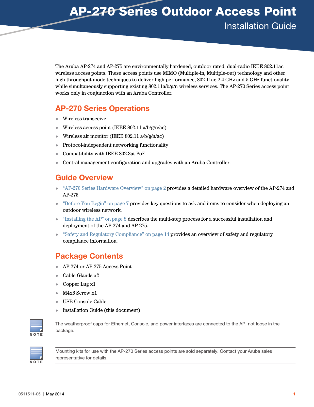 AP-270 Series Outdoor Access PointInstallation Guide0511511-05 | May 2014 1The Aruba AP-274 and AP-275 are environmentally hardened, outdoor rated, dual-radio IEEE 802.11ac wireless access points. These access points use MIMO (Multiple-in, Multiple-out) technology and other high-throughput mode techniques to deliver high-performance, 802.11ac 2.4 GHz and 5 GHz functionality while simultaneously supporting existing 802.11a/b/g/n wireless services. The AP-270 Series access point works only in conjunction with an Aruba Controller. AP-270 Series OperationsWireless transceiverWireless access point (IEEE 802.11 a/b/g/n/ac)Wireless air monitor (IEEE 802.11 a/b/g/n/ac)Protocol-independent networking functionalityCompatibility with IEEE 802.3at PoECentral management configuration and upgrades with an Aruba Controller.Guide Overview“AP-270 Series Hardware Overview” on page2 provides a detailed hardware overview of the AP-274 and AP-275.“Before You Begin” on page7 provides key questions to ask and items to consider when deploying an outdoor wireless network.“Installing the AP” on page8 describes the multi-step process for a successful installation and deployment of the AP-274 and AP-275.“Safety and Regulatory Compliance” on page14 provides an overview of safety and regulatory compliance information.Package ContentsAP-274 or AP-275 Access PointCable Glands x2Copper Lug x1M4x6 Screw x1USB Console CableInstallation Guide (this document)The weatherproof caps for Ethernet, Console, and power interfaces are connected to the AP, not loose in the package.Mounting kits for use with the AP-270 Series access points are sold separately. Contact your Aruba sales representative for details.