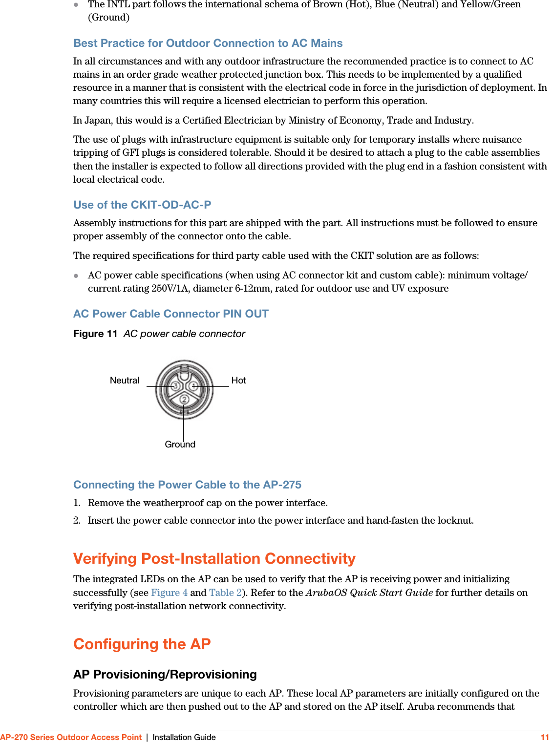 AP-270 Series Outdoor Access Point | Installation Guide 11The INTL part follows the international schema of Brown (Hot), Blue (Neutral) and Yellow/Green (Ground)Best Practice for Outdoor Connection to AC MainsIn all circumstances and with any outdoor infrastructure the recommended practice is to connect to AC mains in an order grade weather protected junction box. This needs to be implemented by a qualified resource in a manner that is consistent with the electrical code in force in the jurisdiction of deployment. In many countries this will require a licensed electrician to perform this operation.In Japan, this would is a Certified Electrician by Ministry of Economy, Trade and Industry.The use of plugs with infrastructure equipment is suitable only for temporary installs where nuisance tripping of GFI plugs is considered tolerable. Should it be desired to attach a plug to the cable assemblies then the installer is expected to follow all directions provided with the plug end in a fashion consistent with local electrical code.Use of the CKIT-OD-AC-PAssembly instructions for this part are shipped with the part. All instructions must be followed to ensure proper assembly of the connector onto the cable.The required specifications for third party cable used with the CKIT solution are as follows:AC power cable specifications (when using AC connector kit and custom cable): minimum voltage/current rating 250V/1A, diameter 6-12mm, rated for outdoor use and UV exposureAC Power Cable Connector PIN OUT Figure 11  AC power cable connector Connecting the Power Cable to the AP-2751. Remove the weatherproof cap on the power interface. 2. Insert the power cable connector into the power interface and hand-fasten the locknut. Verifying Post-Installation ConnectivityThe integrated LEDs on the AP can be used to verify that the AP is receiving power and initializing successfully (see Figure 4 and Table 2). Refer to the ArubaOS Quick Start Guide for further details on verifying post-installation network connectivity.Configuring the APAP Provisioning/ReprovisioningProvisioning parameters are unique to each AP. These local AP parameters are initially configured on the controller which are then pushed out to the AP and stored on the AP itself. Aruba recommends that  HotNeutralGround