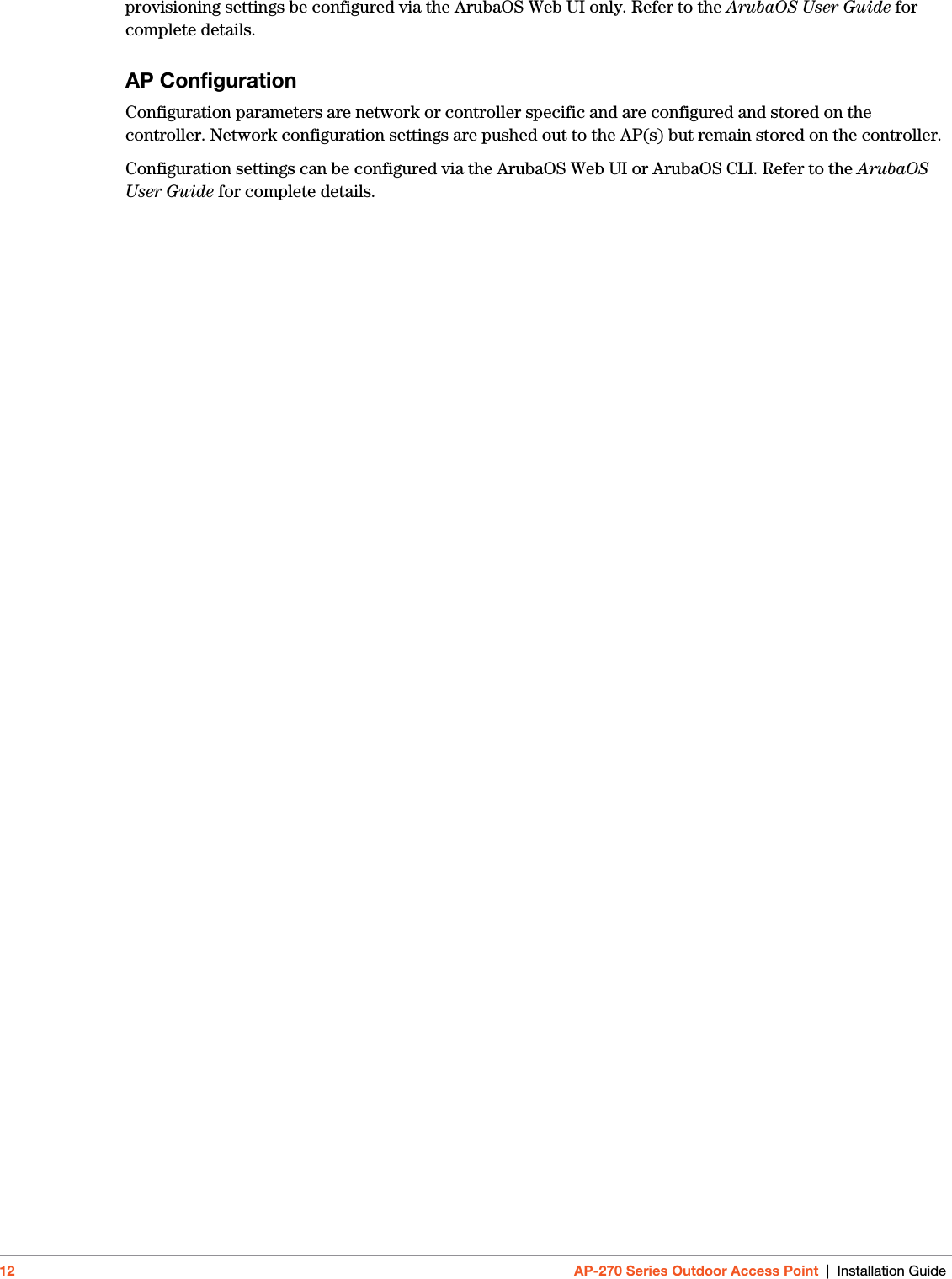 12 AP-270 Series Outdoor Access Point | Installation Guideprovisioning settings be configured via the ArubaOS Web UI only. Refer to the ArubaOS User Guide for complete details.AP ConfigurationConfiguration parameters are network or controller specific and are configured and stored on the controller. Network configuration settings are pushed out to the AP(s) but remain stored on the controller.Configuration settings can be configured via the ArubaOS Web UI or ArubaOS CLI. Refer to the ArubaOS User Guide for complete details.