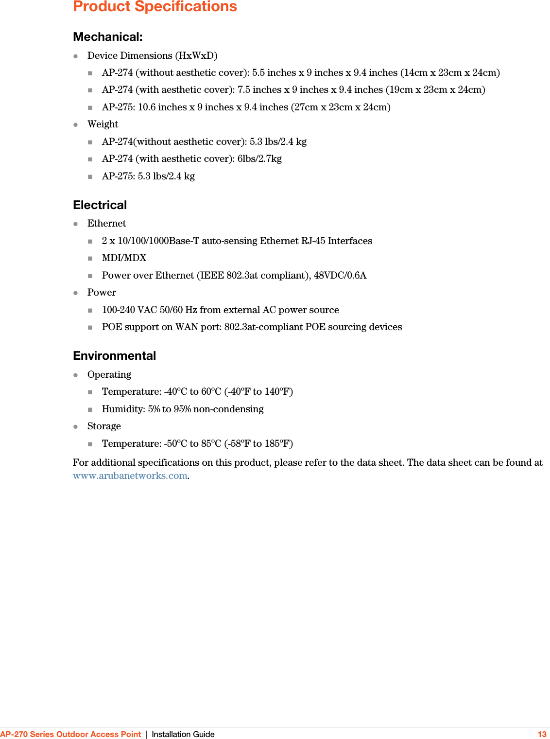 AP-270 Series Outdoor Access Point | Installation Guide 13Product SpecificationsMechanical:Device Dimensions (HxWxD)AP-274 (without aesthetic cover): 5.5 inches x 9 inches x 9.4 inches (14cm x 23cm x 24cm)AP-274 (with aesthetic cover): 7.5 inches x 9 inches x 9.4 inches (19cm x 23cm x 24cm)AP-275: 10.6 inches x 9 inches x 9.4 inches (27cm x 23cm x 24cm)WeightAP-274(without aesthetic cover): 5.3 lbs/2.4 kgAP-274 (with aesthetic cover): 6lbs/2.7kgAP-275: 5.3 lbs/2.4 kgElectricalEthernet2 x 10/100/1000Base-T auto-sensing Ethernet RJ-45 InterfacesMDI/MDXPower over Ethernet (IEEE 802.3at compliant), 48VDC/0.6APower100-240 VAC 50/60 Hz from external AC power sourcePOE support on WAN port: 802.3at-compliant POE sourcing devicesEnvironmentalOperatingTemperature: -40ºC to 60ºC (-40ºF to 140ºF)Humidity: 5% to 95% non-condensingStorageTemperature: -50ºC to 85ºC (-58ºF to 185ºF)For additional specifications on this product, please refer to the data sheet. The data sheet can be found at www.arubanetworks.com.