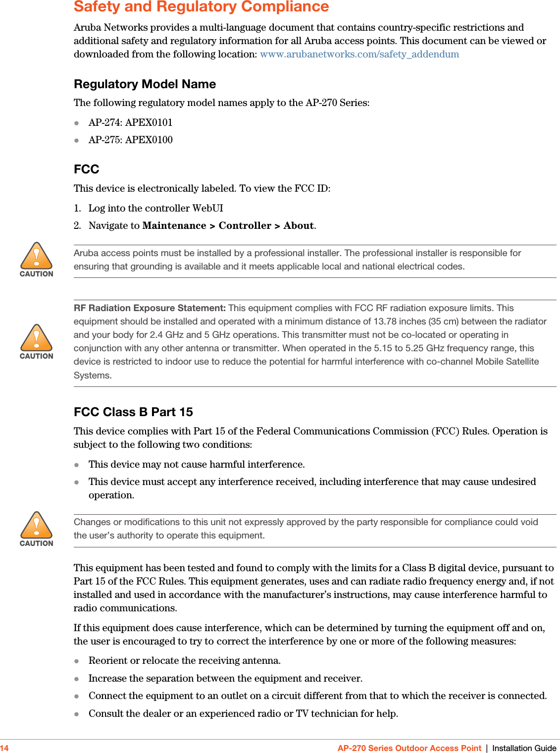 14 AP-270 Series Outdoor Access Point | Installation GuideSafety and Regulatory ComplianceAruba Networks provides a multi-language document that contains country-specific restrictions and additional safety and regulatory information for all Aruba access points. This document can be viewed or downloaded from the following location: www.arubanetworks.com/safety_addendum Regulatory Model NameThe following regulatory model names apply to the AP-270 Series:AP-274: APEX0101AP-275: APEX0100FCCThis device is electronically labeled. To view the FCC ID:1. Log into the controller WebUI2. Navigate to Maintenance &gt; Controller &gt; About.FCC Class B Part 15This device complies with Part 15 of the Federal Communications Commission (FCC) Rules. Operation is subject to the following two conditions:This device may not cause harmful interference.This device must accept any interference received, including interference that may cause undesired operation.This equipment has been tested and found to comply with the limits for a Class B digital device, pursuant to Part 15 of the FCC Rules. This equipment generates, uses and can radiate radio frequency energy and, if not installed and used in accordance with the manufacturer’s instructions, may cause interference harmful to radio communications.If this equipment does cause interference, which can be determined by turning the equipment off and on, the user is encouraged to try to correct the interference by one or more of the following measures:Reorient or relocate the receiving antenna.Increase the separation between the equipment and receiver.Connect the equipment to an outlet on a circuit different from that to which the receiver is connected.Consult the dealer or an experienced radio or TV technician for help.!CAUTIONAruba access points must be installed by a professional installer. The professional installer is responsible for ensuring that grounding is available and it meets applicable local and national electrical codes.!CAUTIONRF Radiation Exposure Statement: This equipment complies with FCC RF radiation exposure limits. This equipment should be installed and operated with a minimum distance of 13.78 inches (35 cm) between the radiator and your body for 2.4 GHz and 5 GHz operations. This transmitter must not be co-located or operating in conjunction with any other antenna or transmitter. When operated in the 5.15 to 5.25 GHz frequency range, this device is restricted to indoor use to reduce the potential for harmful interference with co-channel Mobile Satellite Systems.!CAUTIONChanges or modifications to this unit not expressly approved by the party responsible for compliance could void the user’s authority to operate this equipment.