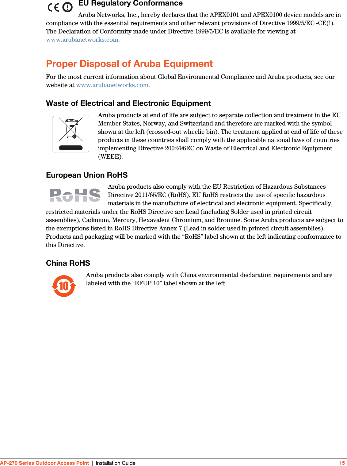 AP-270 Series Outdoor Access Point | Installation Guide 15EU Regulatory Conformance Aruba Networks, Inc., hereby declares that the APEX0101 and APEX0100 device models are in compliance with the essential requirements and other relevant provisions of Directive 1999/5/EC -CE(!). The Declaration of Conformity made under Directive 1999/5/EC is available for viewing at www.arubanetworks.com.Proper Disposal of Aruba EquipmentFor the most current information about Global Environmental Compliance and Aruba products, see our website at www.arubanetworks.com.Waste of Electrical and Electronic EquipmentAruba products at end of life are subject to separate collection and treatment in the EU Member States, Norway, and Switzerland and therefore are marked with the symbol shown at the left (crossed-out wheelie bin). The treatment applied at end of life of these products in these countries shall comply with the applicable national laws of countries implementing Directive 2002/96EC on Waste of Electrical and Electronic Equipment (WEEE).European Union RoHSAruba products also comply with the EU Restriction of Hazardous Substances Directive 2011/65/EC (RoHS). EU RoHS restricts the use of specific hazardous materials in the manufacture of electrical and electronic equipment. Specifically, restricted materials under the RoHS Directive are Lead (including Solder used in printed circuit assemblies), Cadmium, Mercury, Hexavalent Chromium, and Bromine. Some Aruba products are subject to the exemptions listed in RoHS Directive Annex 7 (Lead in solder used in printed circuit assemblies). Products and packaging will be marked with the “RoHS” label shown at the left indicating conformance to this Directive.China RoHSAruba products also comply with China environmental declaration requirements and are labeled with the “EFUP 10” label shown at the left.10