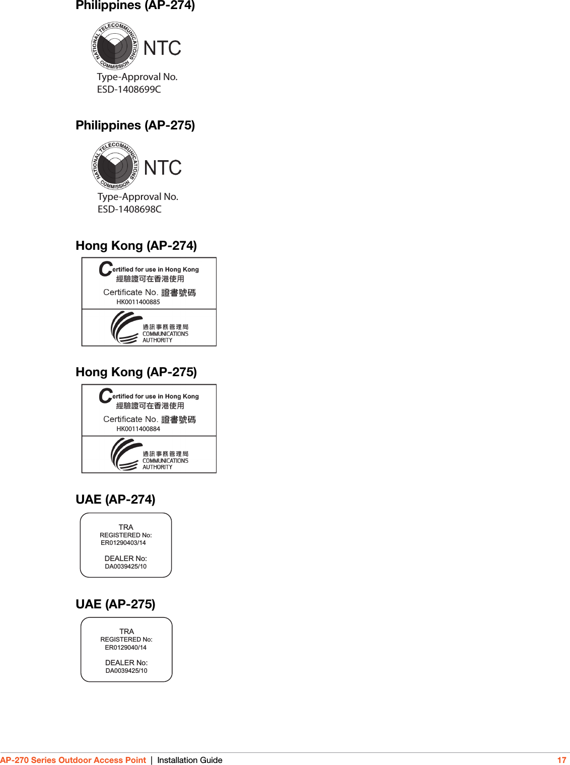 AP-270 Series Outdoor Access Point | Installation Guide 17Philippines (AP-274)Philippines (AP-275)Hong Kong (AP-274)Hong Kong (AP-275)UAE (AP-274)UAE (AP-275)Type-Approval No.ESD-1408699CType-Approval No.ESD-1408698C        HK0011400885             HK0011400884     TRAREGISTERED No:DEALER No:DA0039425/10  ER01290403/14TRAREGISTERED No:DEALER No:DA0039425/10  ER0129040/14