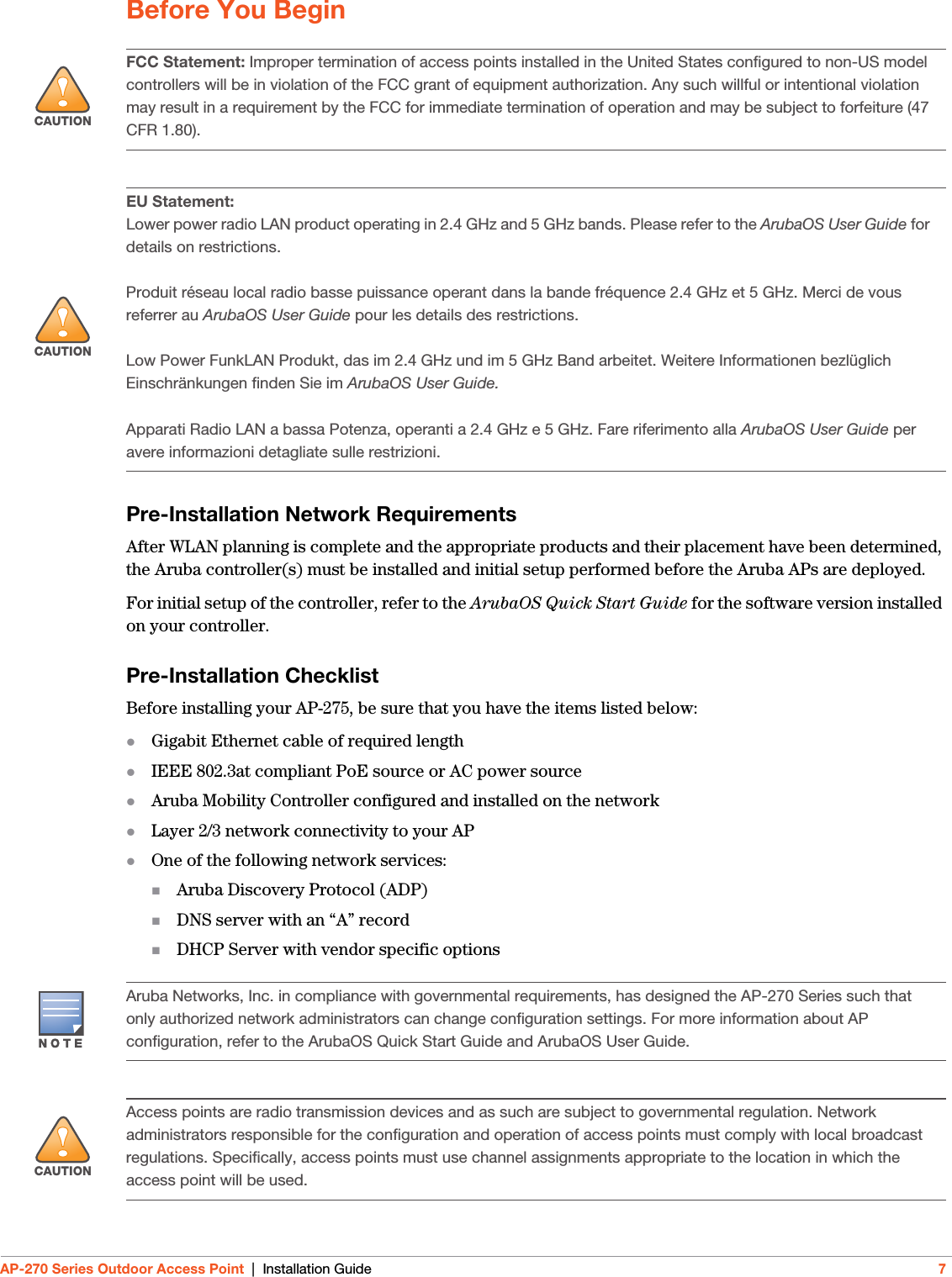 AP-270 Series Outdoor Access Point | Installation Guide 7Before You BeginPre-Installation Network RequirementsAfter WLAN planning is complete and the appropriate products and their placement have been determined, the Aruba controller(s) must be installed and initial setup performed before the Aruba APs are deployed.For initial setup of the controller, refer to the ArubaOS Quick Start Guide for the software version installed on your controller.Pre-Installation ChecklistBefore installing your AP-275, be sure that you have the items listed below:Gigabit Ethernet cable of required lengthIEEE 802.3at compliant PoE source or AC power sourceAruba Mobility Controller configured and installed on the networkLayer 2/3 network connectivity to your APOne of the following network services:Aruba Discovery Protocol (ADP)DNS server with an “A” recordDHCP Server with vendor specific options!CAUTIONFCC Statement: Improper termination of access points installed in the United States configured to non-US model controllers will be in violation of the FCC grant of equipment authorization. Any such willful or intentional violation may result in a requirement by the FCC for immediate termination of operation and may be subject to forfeiture (47 CFR 1.80).!CAUTIONEU Statement: Lower power radio LAN product operating in 2.4 GHz and 5 GHz bands. Please refer to the ArubaOS User Guide for details on restrictions.Produit réseau local radio basse puissance operant dans la bande fréquence 2.4 GHz et 5 GHz. Merci de vous referrer au ArubaOS User Guide pour les details des restrictions.Low Power FunkLAN Produkt, das im 2.4 GHz und im 5 GHz Band arbeitet. Weitere Informationen bezlüglich Einschränkungen finden Sie im ArubaOS User Guide.Apparati Radio LAN a bassa Potenza, operanti a 2.4 GHz e 5 GHz. Fare riferimento alla ArubaOS User Guide per avere informazioni detagliate sulle restrizioni.Aruba Networks, Inc. in compliance with governmental requirements, has designed the AP-270 Series such that only authorized network administrators can change configuration settings. For more information about AP configuration, refer to the ArubaOS Quick Start Guide and ArubaOS User Guide.!CAUTIONAccess points are radio transmission devices and as such are subject to governmental regulation. Network administrators responsible for the configuration and operation of access points must comply with local broadcast regulations. Specifically, access points must use channel assignments appropriate to the location in which the access point will be used.