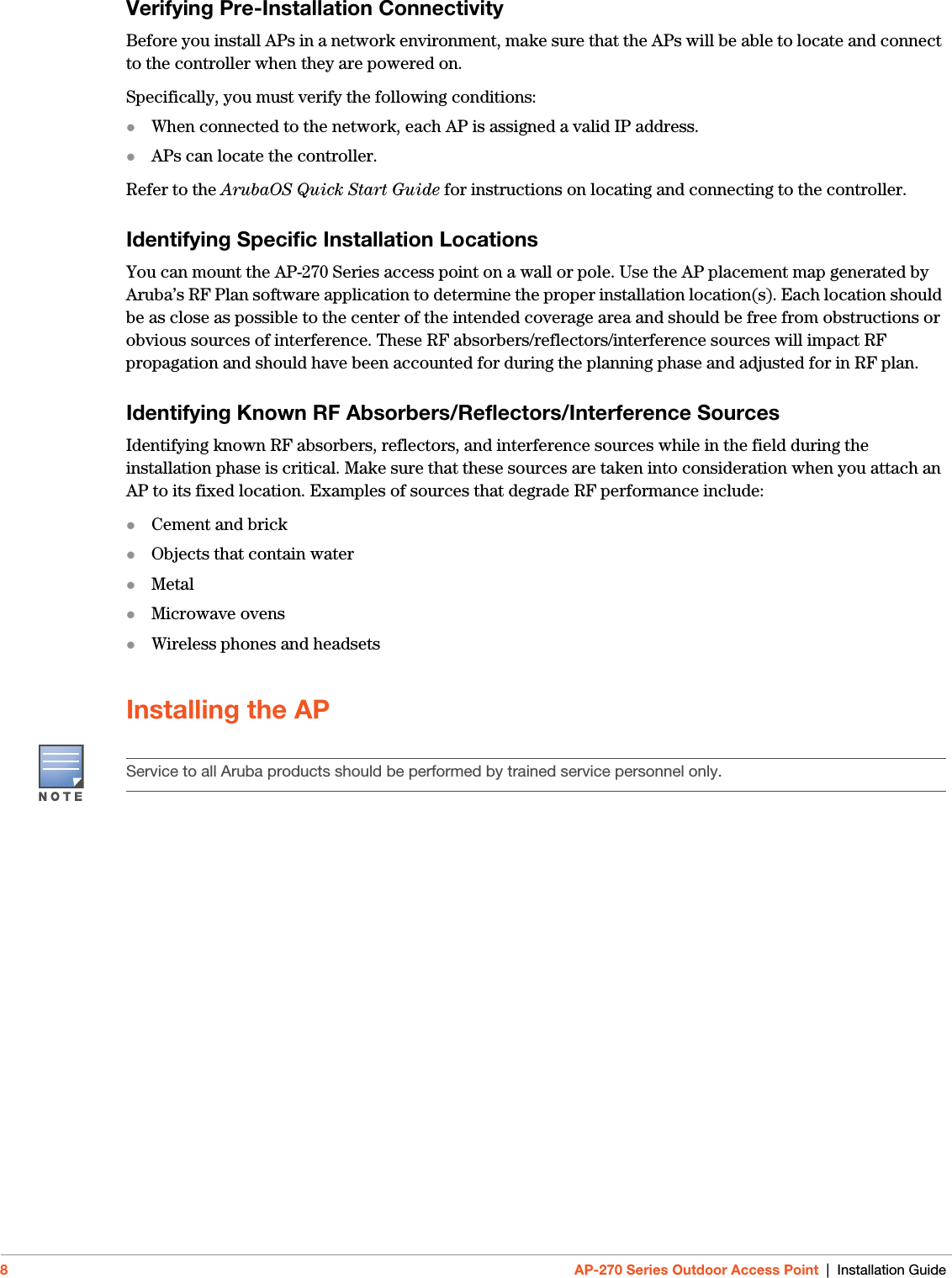 8AP-270 Series Outdoor Access Point | Installation GuideVerifying Pre-Installation ConnectivityBefore you install APs in a network environment, make sure that the APs will be able to locate and connect to the controller when they are powered on.Specifically, you must verify the following conditions:When connected to the network, each AP is assigned a valid IP address.APs can locate the controller.Refer to the ArubaOS Quick Start Guide for instructions on locating and connecting to the controller.Identifying Specific Installation LocationsYou can mount the AP-270 Series access point on a wall or pole. Use the AP placement map generated by Aruba’s RF Plan software application to determine the proper installation location(s). Each location should be as close as possible to the center of the intended coverage area and should be free from obstructions or obvious sources of interference. These RF absorbers/reflectors/interference sources will impact RF propagation and should have been accounted for during the planning phase and adjusted for in RF plan.Identifying Known RF Absorbers/Reflectors/Interference SourcesIdentifying known RF absorbers, reflectors, and interference sources while in the field during the installation phase is critical. Make sure that these sources are taken into consideration when you attach an AP to its fixed location. Examples of sources that degrade RF performance include:Cement and brickObjects that contain waterMetalMicrowave ovensWireless phones and headsetsInstalling the APService to all Aruba products should be performed by trained service personnel only.